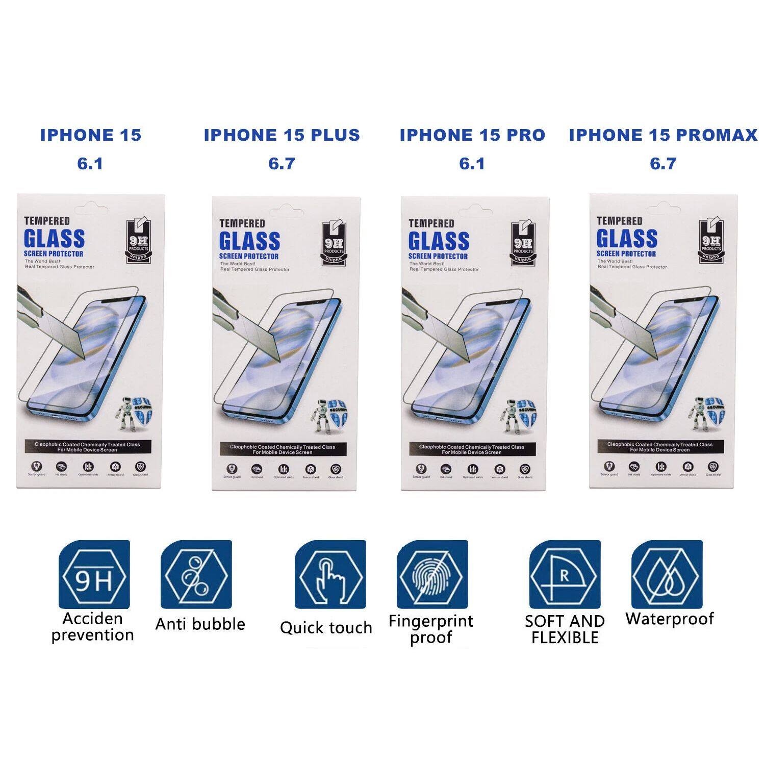 IPHONE 15  
6.1  

IPHONE 15 PLUS  
6.7  

IPHONE 15 PRO  
6.1  

IPHONE 15 PROMAX  
6.7  

TEMPERED GLASS SCREEN PROTECTOR  
Real Tempered Glass Protector  

- 9H  
- Acciden prevention  
- Anti bubble  
- Quick touch  
- Fingerprint proof  
- SOFT AND FLEXIBLE  
- Waterproof  

- Tempered Glass Screen Protector  
- Tempered Glass Screen Protector  
- Tempered Glass Screen Protector  
- Tempered Glass Screen Protector  

- Cleopho Coated Chemically Treated Glass  
- Cleopho Coated Chemically Treated Glass  
- Cleopho Coated Chemically Treated Glass  
- Cleopho Coated Chemically Treated Glass  

- 9H  
- 9H  
- 9H  
- 9H  

- Acciden prevention  
- Anti bubble  
- Quick touch  
- Fingerprint proof  
- SOFT AND FLEXIBLE  
- Waterproof  

- Tempered Glass Screen Protector  
- Tempered Glass Screen Protector  
- Tempered Glass Screen Protector  
- Tempered Glass Screen Protector  

- Cleopho Coated Chemically T