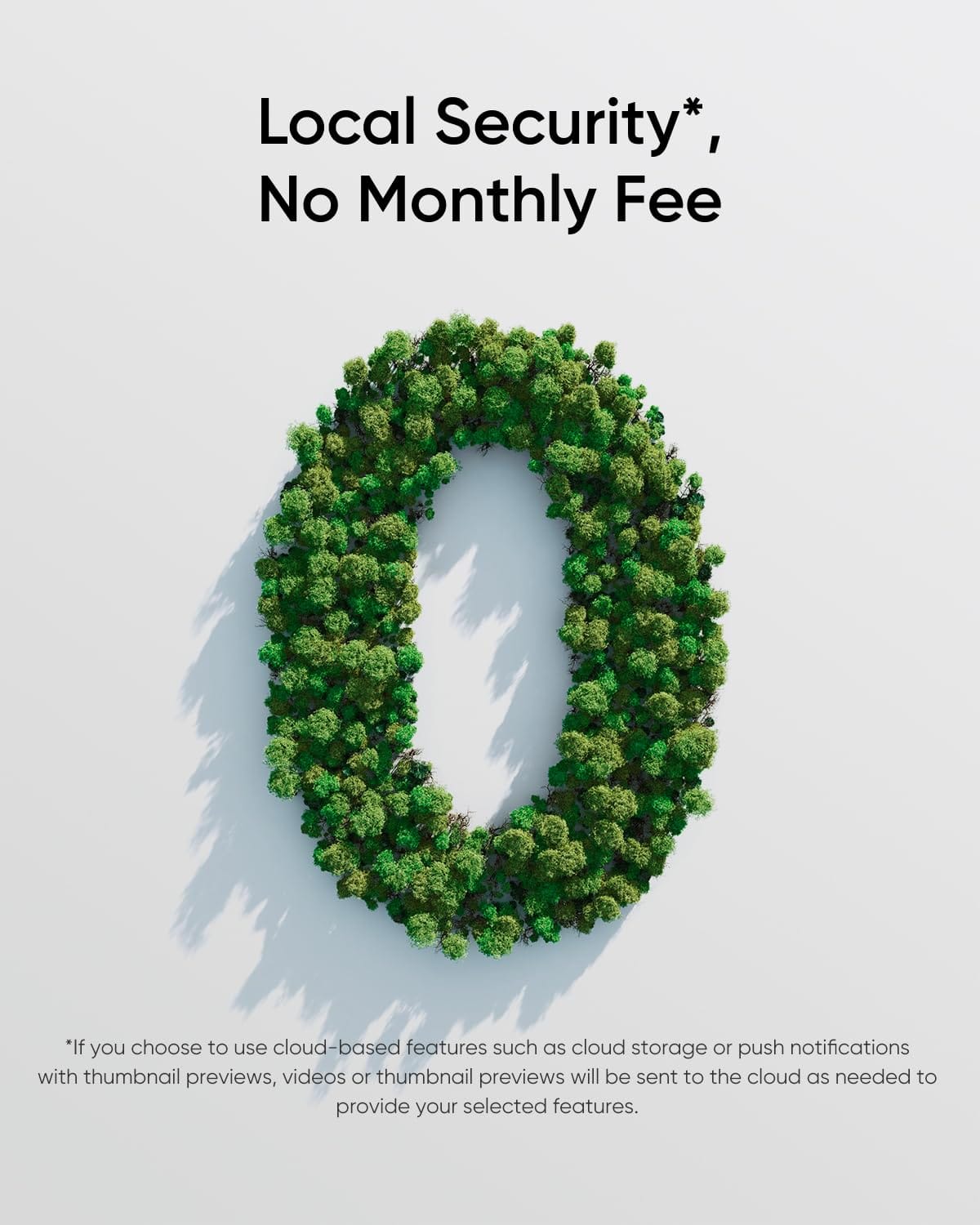 Local Security*, No Monthly Fee
*If you choose to use cloud-based features such as cloud storage or push notifications with thumbnail previews, videos or thumbnail previews will be sent to the cloud as needed to provide your selected features.