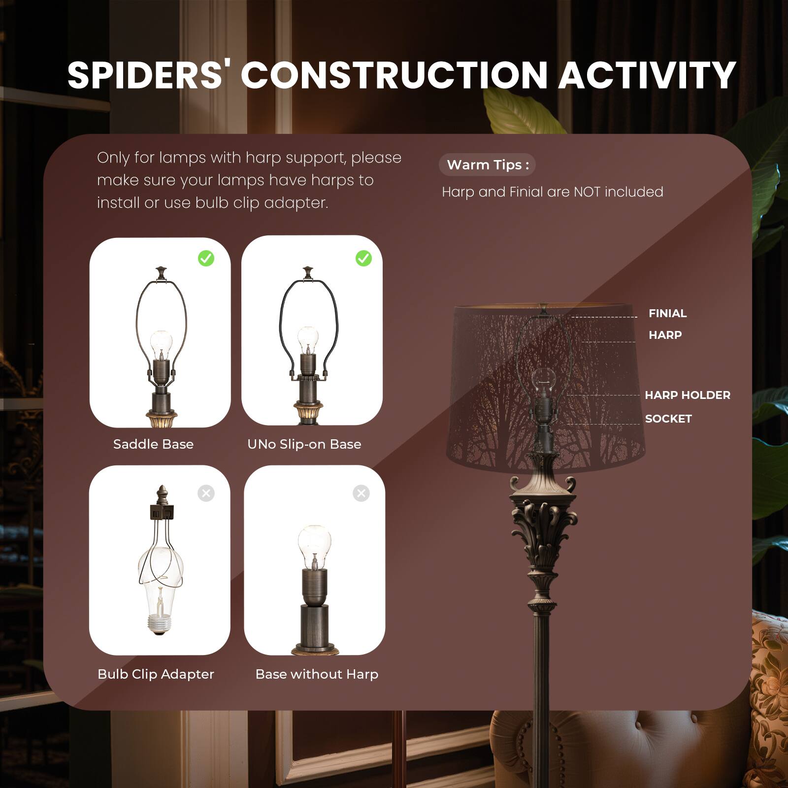**SPIDERS' CONSTRUCTION ACTIVITY**

Only for lamps with harp support, please make sure your lamps have harps to install or use bulb clip adapter.

**Warm Tips:**
Harp and Finial are NOT included

- **FINIAL**
- **HARP**
- **HARP HOLDER**
- **SOCKET**

- **Saddle Base** ✓
- **UNO Slip-on Base** ✓
- **Bulb Clip Adapter** ✓
- **Base without Harp** ✗