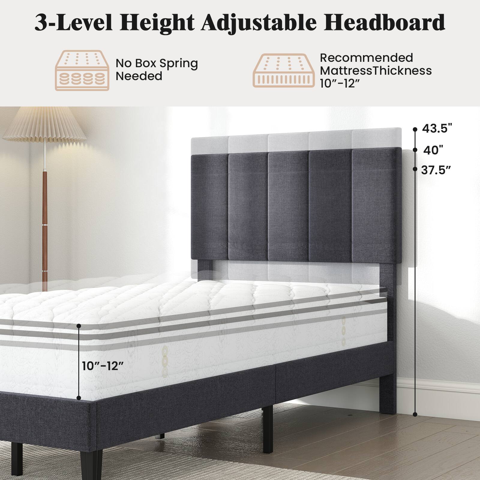 3-Level Height Adjustable Headboard  
No Box Spring Needed  
Recommended Mattress Thickness 10"-12"  
43.5"  
40"  
37.5"  
10"-12"