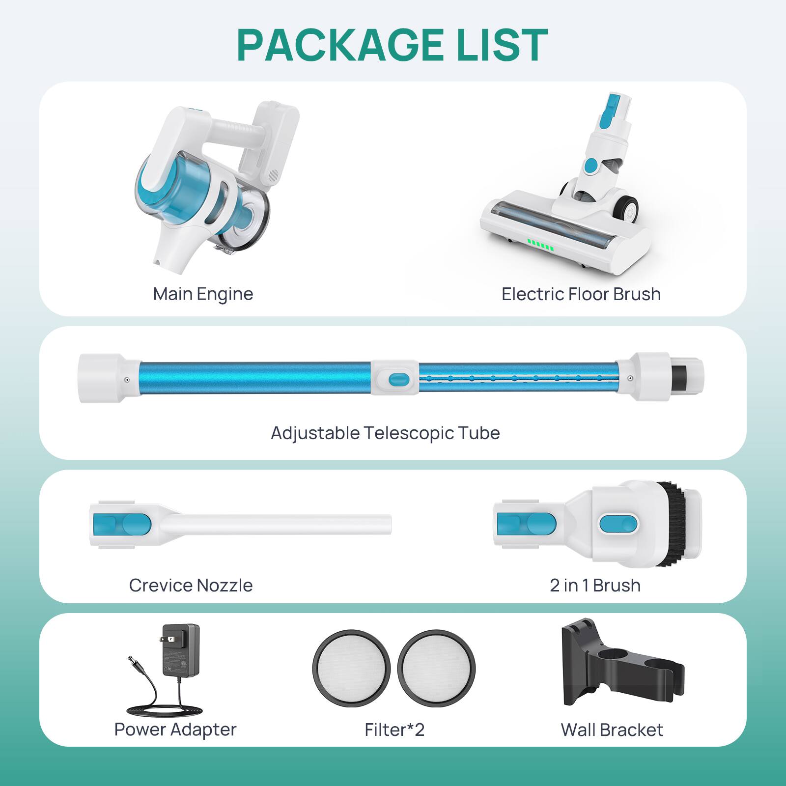 PACKAGE LIST

- Main Engine
- Electric Floor Brush
- Adjustable Telescopic Tube
- Crevice Nozzle
- 2 in 1 Brush
- Power Adapter
- Filter*2
- Wall Bracket
