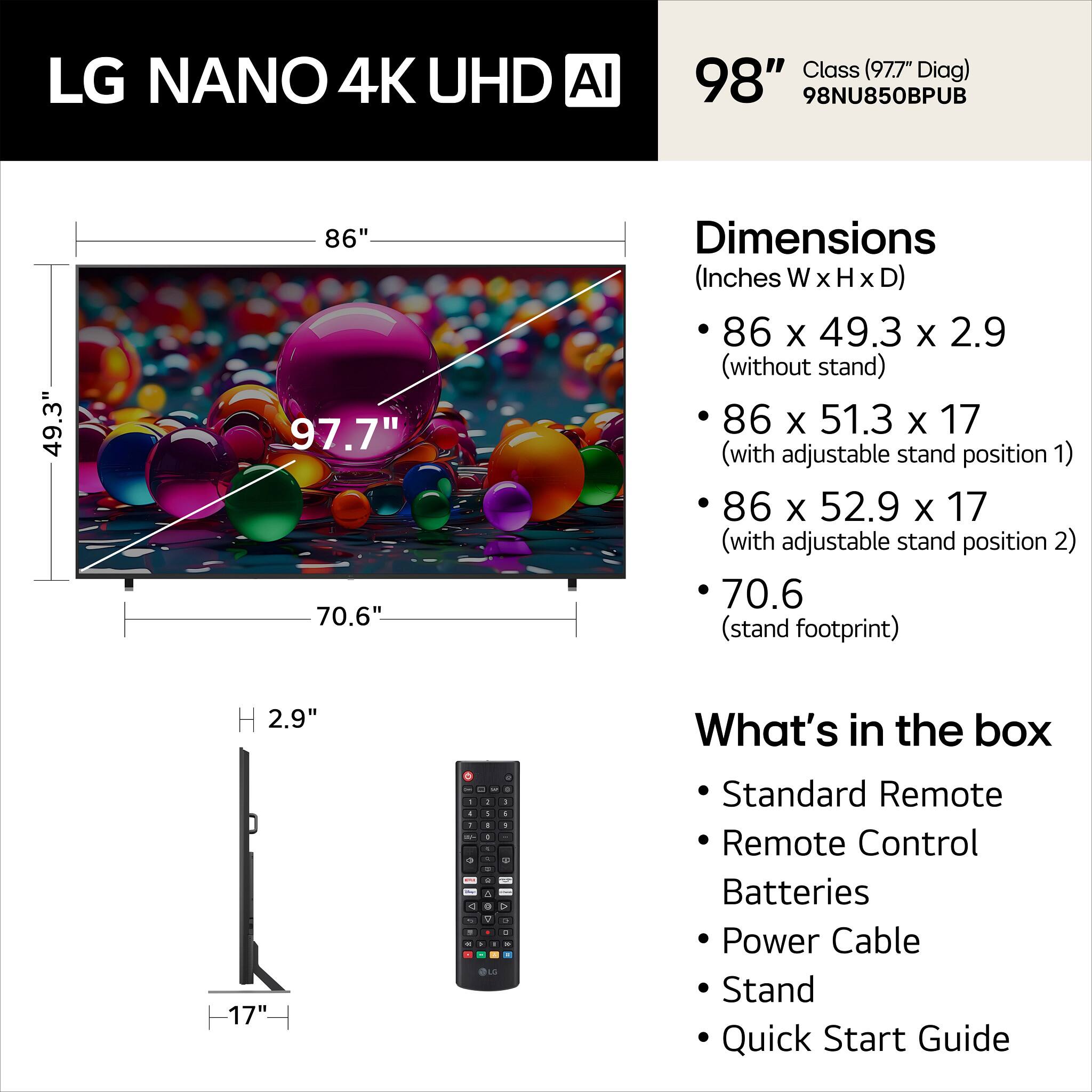 LG NANO 4K UHD AI Class (97.7" Diag) 98" 98NU850BPUB

Dimensions (Inches W x H x D)
- 86 x 49.3 x 2.9 (without stand)
- 86 x 51.3 x 17 (with adjustable stand position 1)
- 86 x 52.9 x 17 (with adjustable stand position 2)
- 70.6 (stand footprint)

What's in the box
- Standard Remote
- Remote Control
- Batteries
- Power Cable
- Stand
- Quick Start Guide