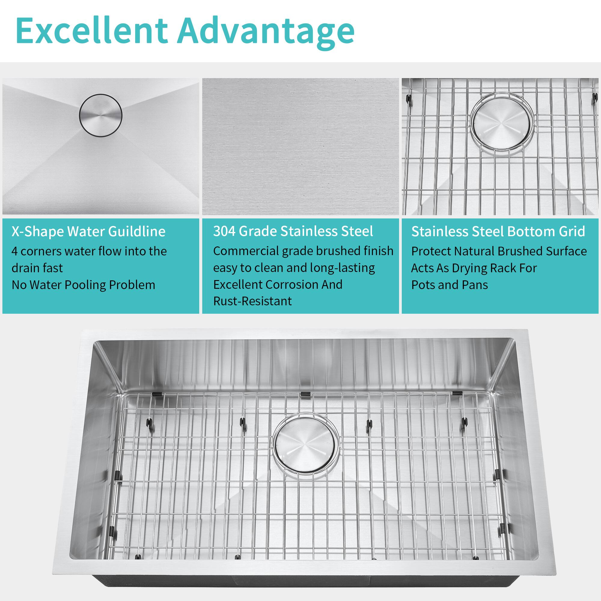 Excellent Advantage

X-Shape Water Guildline  
4 corners water flow into the drain fast  
No Water Pooling Problem

304 Grade Stainless Steel  
Commercial grade brushed finish  
Easy to clean and long-lasting  
Excellent Corrosion And Rust-Resistant

Stainless Steel Bottom Grid  
Protect Natural Brushed Surface  
Acts As Drying Rack For Pots and Pans