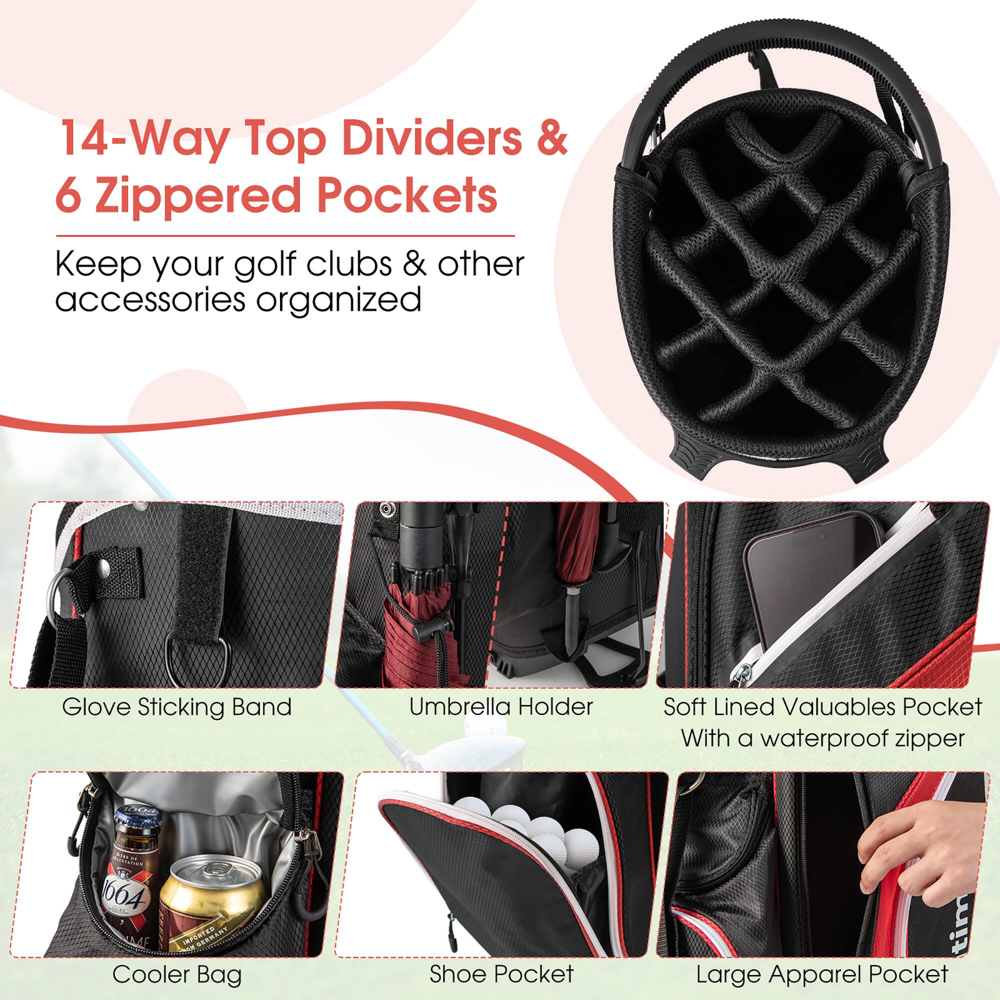 14-Way Top Dividers & 6 Zippered Pockets  
Keep your golf clubs & other accessories organized  

- Glove Sticking Band  
- Umbrella Holder  
- Soft Lined Valuables Pocket with a waterproof zipper  
- Cooler Bag  
- Shoe Pocket  
- Large Apparel Pocket