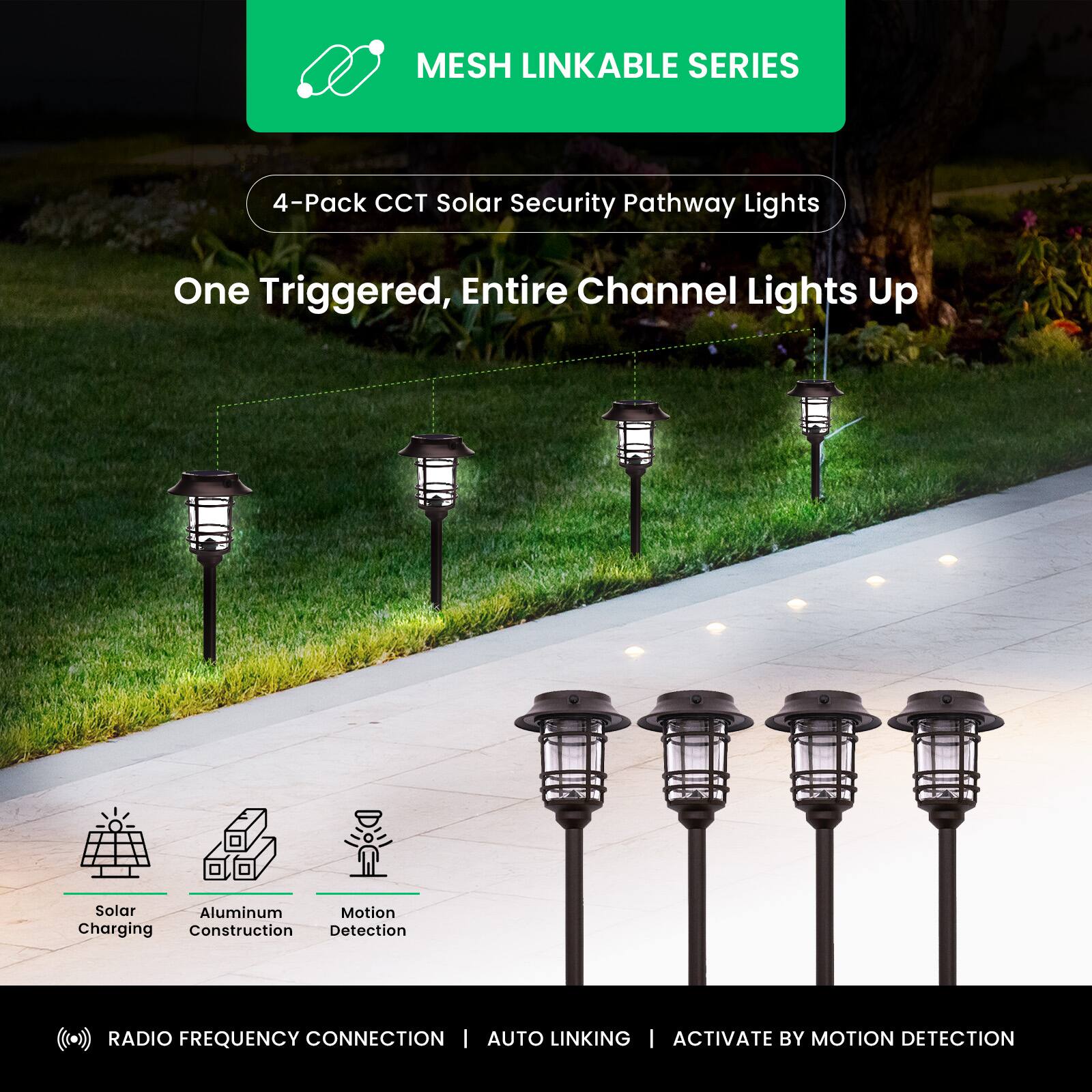 MESH LINKABLE SERIES  
4-Pack CCT Solar Security Pathway Lights  
One Triggered, Entire Channel Lights Up  

Solar Charging  
Aluminum Construction  
Motion Detection  

RADIO FREQUENCY CONNECTION | AUTO LINKING | ACTIVATE BY MOTION DETECTION