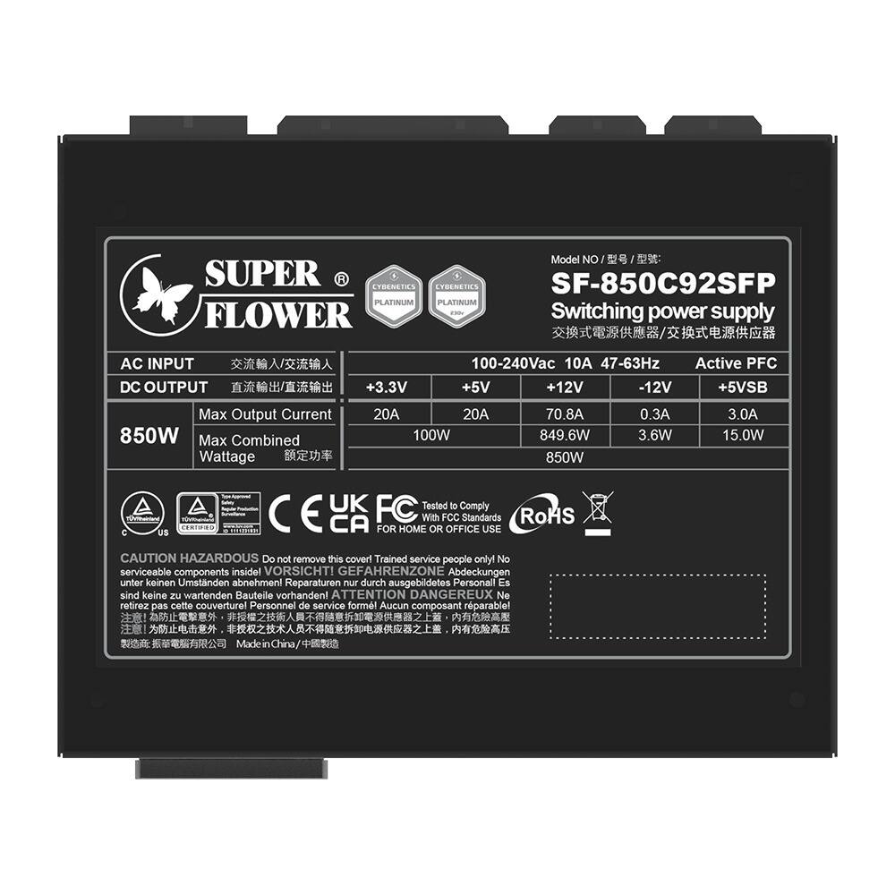 Model No: SF-850C92SFP  
Super Flower  
Cybenetics Platinum  

Switching power supply  
AC Input: 100-240Vac 47-63Hz  
DC Output:  
+3.3V 20A 100W  
+5V 20A 849.6W  
+12V 70.8A 850W  
-12V 0.3A 3.6W  
+5VSB 3.0A 15.0W  
Max Combined Wattage: 850W  

Active PFC  

Certifications:  
CE, UK, FC, RoHS  

Tested to Comply with:  
- US  
- CA  
- FCC  

For Home or Office Use  

Caution:  
Do not remove this cover!  
Trained service people only.  
No serviceable components inside.  

VORSICHT!  
GEFAHRENZONE  
Abdeckungen unter keinen Umständen abnehmen!  
Reparaturen nur durch ausgebildetes Personal.  
Es sind keine zu wartenden Bauteile vorhanden!  

ATTENTION