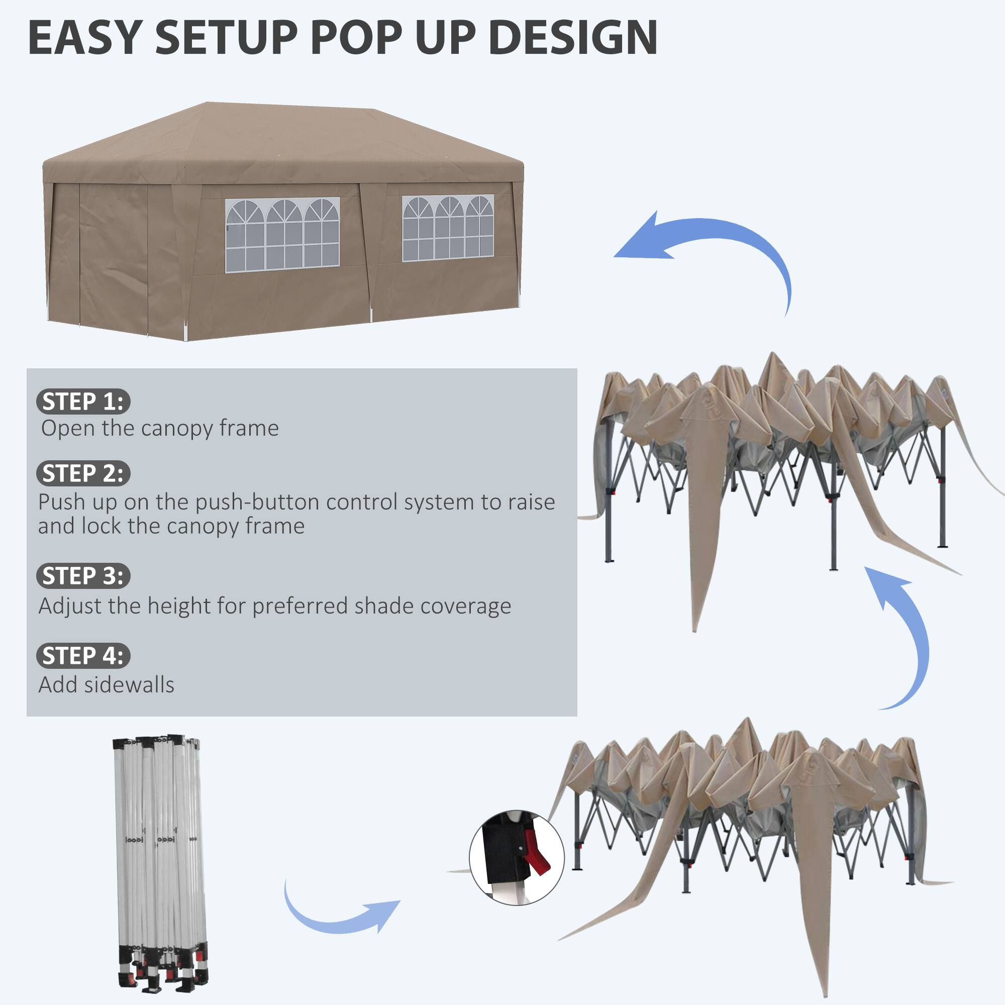 EASY SETUP POP UP DESIGN

STEP 1:
Open the canopy frame

STEP 2:
Push up on the push-button control system to raise and lock the canopy frame

STEP 3:
Adjust the height for preferred shade coverage

STEP 4:
Add sidewalls