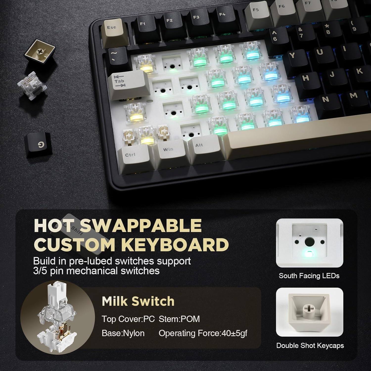 Esc F1 F2 F3 F4 F5 F6 F7 &. A 7 6 Y : * 8 U I ( 9 I Tab H J K N M G Ctrl Win Alt Shift SWAPPABLE CUSTOM KEYBOARD Build in pre-lubed switches support 3/5 pin mechanical switches South Facing LEDs Milk Switch Top Cover:PC Stem:POM Base:Nylon Operating Force:40.5gf + Double Shot Keycaps