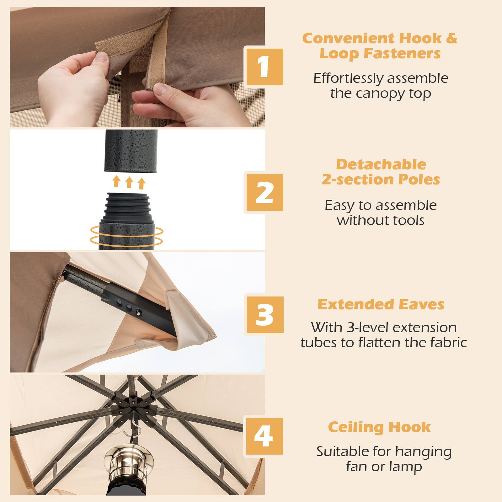 1. Convenient Hook & Loop Fasteners  
   Effortlessly assemble the canopy top

2. Detachable 2-section Poles  
   Easy to assemble without tools

3. Extended Eaves  
   With 3-level extension tubes to flatten the fabric

4. Ceiling Hook  
   Suitable for hanging fan or lamp