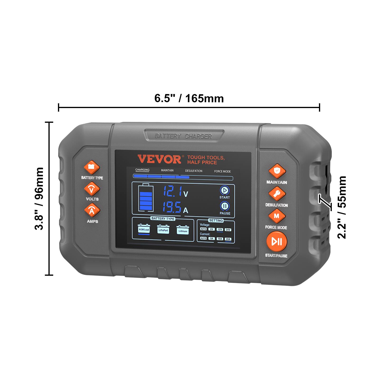 6.5" / 165mm  
3.8" / 96mm  
2.2" / 55mm  

VEVOR  
TOUGH TOOLS, HALF PRICE  

BATTERY CHARGER  

BATTERY TYPE  
VOLTS  
AMPS  

CHARGING  
MAINTAIN  
DESULFATION  
FORCE MODE  

START/PAUSE  

VOLTAGE  
CURRENT  

12.1 V  
19.5 A  

BATTERY TYPE  
AGM Lead  
LiFePO4  
Lithium  

MAINTAIN  
DESULFATION  
FORCE MODE  

START/PAUSE  

VOLTAGE  
CURRENT  

12.1 V  
19.5 A  

BATTERY TYPE  
AGM Lead  
LiFePO4  
Lithium  

MAINTAIN  
DESULFATION  
FORCE MODE  

START/PAUSE  

VOLTAGE  
CURRENT  

12.1 V  
19.5 A  

BATTERY TYPE  
AGM Lead  
LiFePO4  
Lithium  

MAINTAIN  
DESULFATION  
FORCE MODE  

START/PAUSE  

VOLTAGE  
CURRENT  

12.1 V  
19.5 A  

BATTERY TYPE  
AGM Lead  
LiFePO4  
Lithium  

MAINTAIN  
DESULFATION  
FORCE MODE  

START/PAUSE  

VOLTAGE  
CURRENT  

12.1 V  
19.5 A  

BATTERY TYPE  
AGM Lead  
LiFePO4  
Lithium  

MAINTAIN  
DESULFATION  
FORCE MODE  

START/PAUSE  

VOLTAGE  
CURRENT  

12.1 V  
19.5 A  

BATTERY TYPE  
AGM Lead  
LiFePO4  
Lithium  

MAINTAIN  
DESULFATION  
FORCE MODE  

START/PAUSE  

VOLTAGE  
CURRENT  

12.1 V  
19.5 A  

BATTERY TYPE  
AGM Lead  
LiFePO4  
Lithium  

MAINTAIN  
DESULFATION  
FORCE MODE  

START/PAUSE  

VOLTAGE  
CURRENT  

12.1 V  
19.5 A  

BATTERY TYPE  
AGM Lead  
LiFePO4  
Lithium  

MAINTAIN  
DESULFATION  
FORCE MODE  

START/PAUSE  

VOLTAGE  
CURRENT  

12.1 V  
19.5