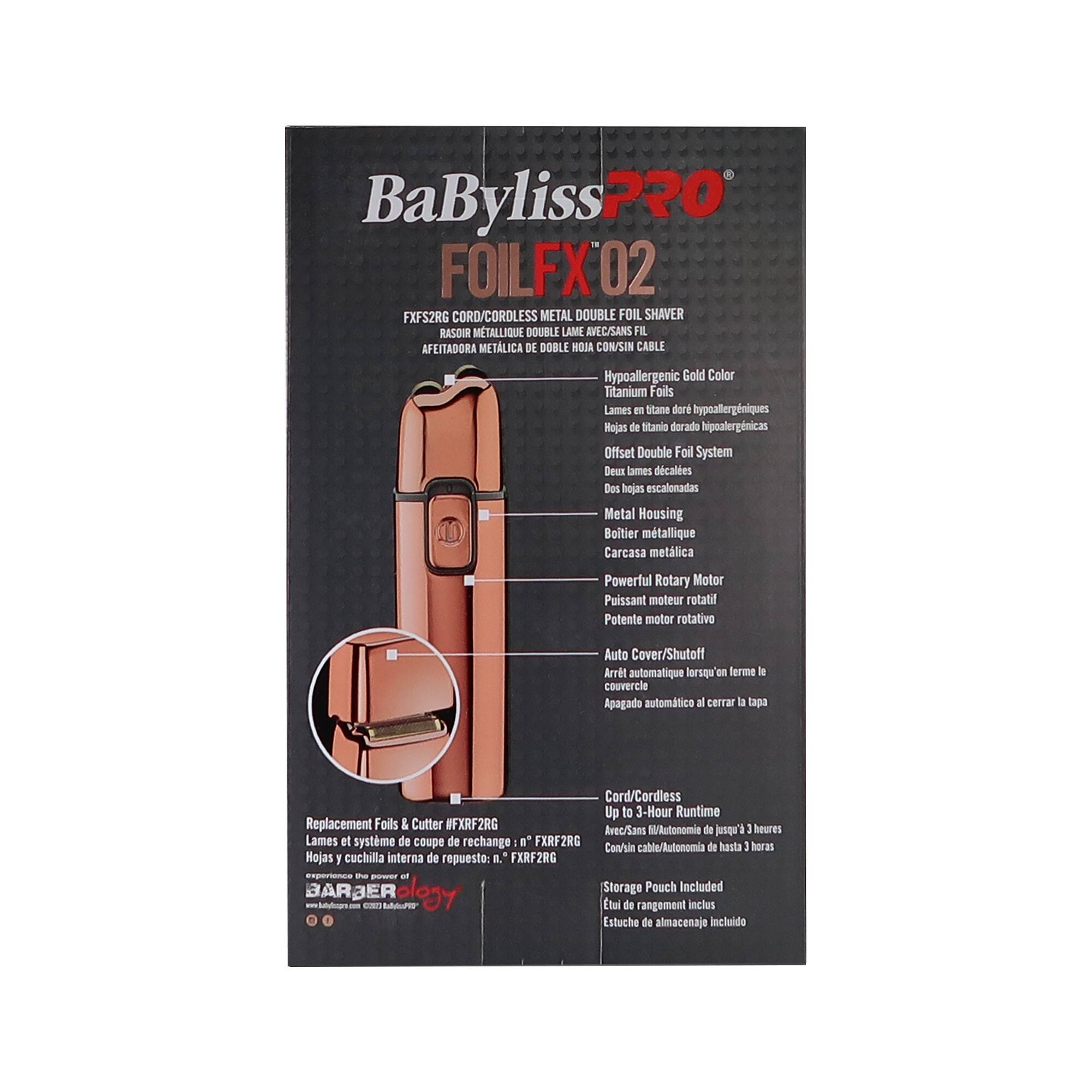 BaByliss PRO  
FOILFX 02  
FX52RG CORD/CORDLESS METAL DOUBLE FOIL SHAVERRASOUR METALLIQUE DOUBLE LAME RVEC/SANS FIL  
Hypoallergenic Gold Color  
Titanium Foils  
Lames en titane hypoallergéniques  
Hojas de titania doradas hipoalergénicas  
Offset Double Foil System  
Deux lames d'acier  
Dos hojas escalonadas  
Metal Housing  
Boîtier métallique  
Carcasa metálica  
Powerful Rotary Motor  
Puissant moteur rotatif  
Potente motor rotativo  
Auto Cover/Shutoff  
Arrêt automatique lorsqu'on ferme le couvercle  
Apagado automático al cerrar la tapa  
Cord/Cordless  
Up to 3-Hour Runtime  
Avec/Sans jusqu'à 3 heures d'autonomie  
Con/In cable/Autonomía de hasta 3 horas  
Replacement Foils & Cutter / FXRF2RG  
Lames et système de coupe de rechange : n° FXRF2RG  
Lames y cuchilla interna de reemplazo: n° FXRF