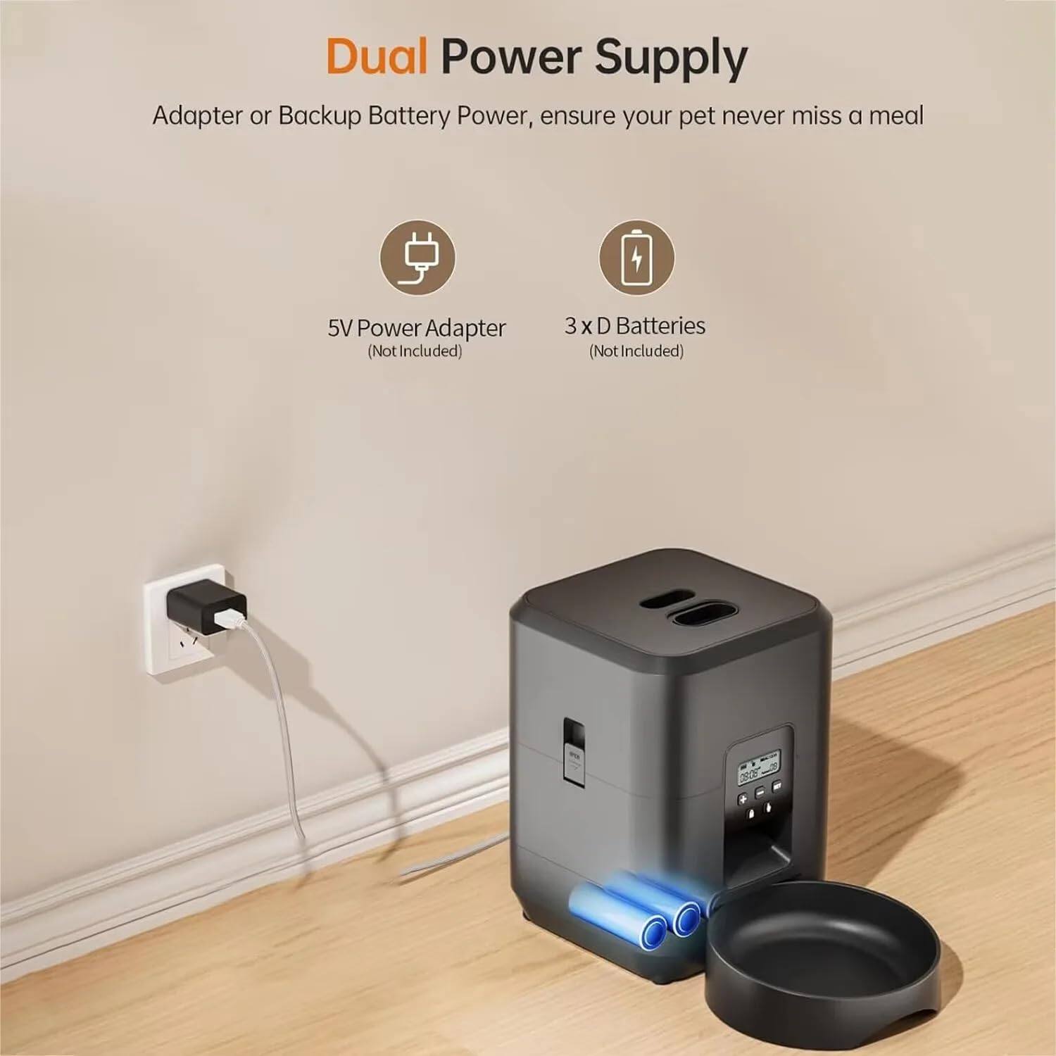 Dual Power Supply  
Adapter or Backup Battery Power, ensure your pet never miss a meal  

5V Power Adapter (Not Included)  
3 x D Batteries (Not Included)