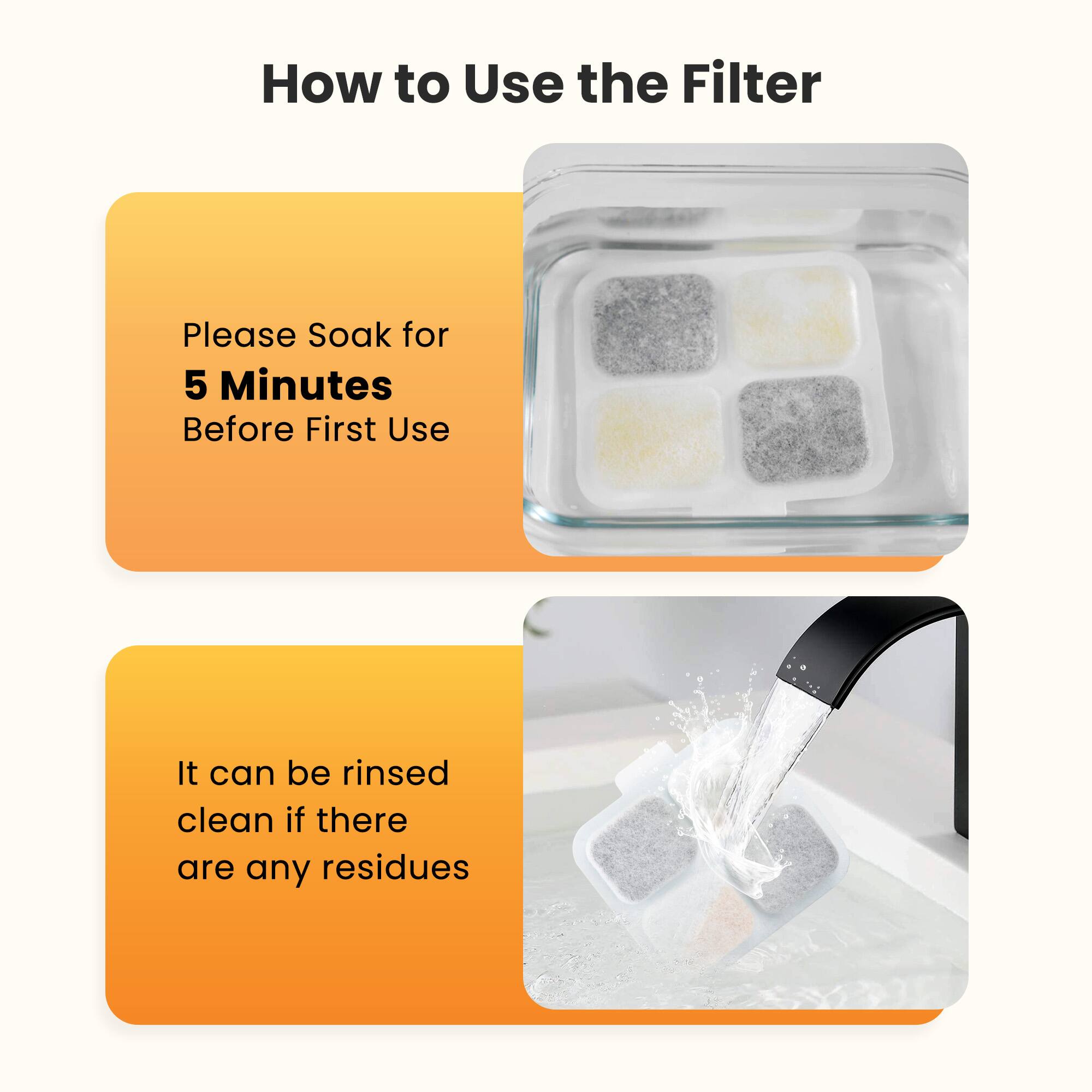 How to Use the Filter

Please Soak for 5 Minutes Before First Use

It can be rinsed clean if there are any residues