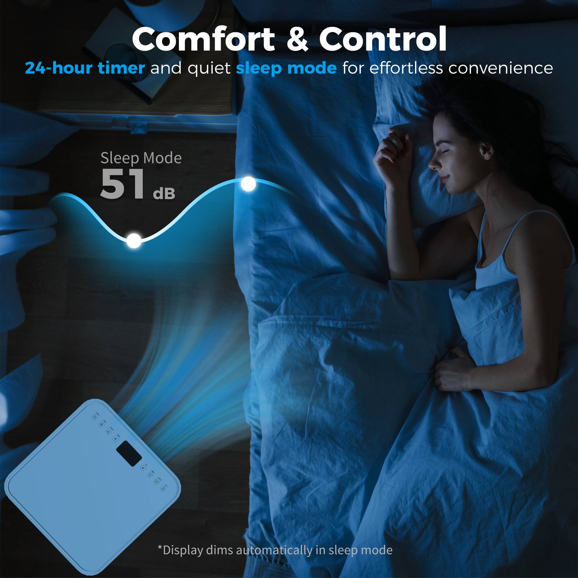 Comfort & Control  
24-hour timer and quiet sleep mode for effortless convenience  

Sleep Mode  
51 dB  

*Display dims automatically in sleep mode