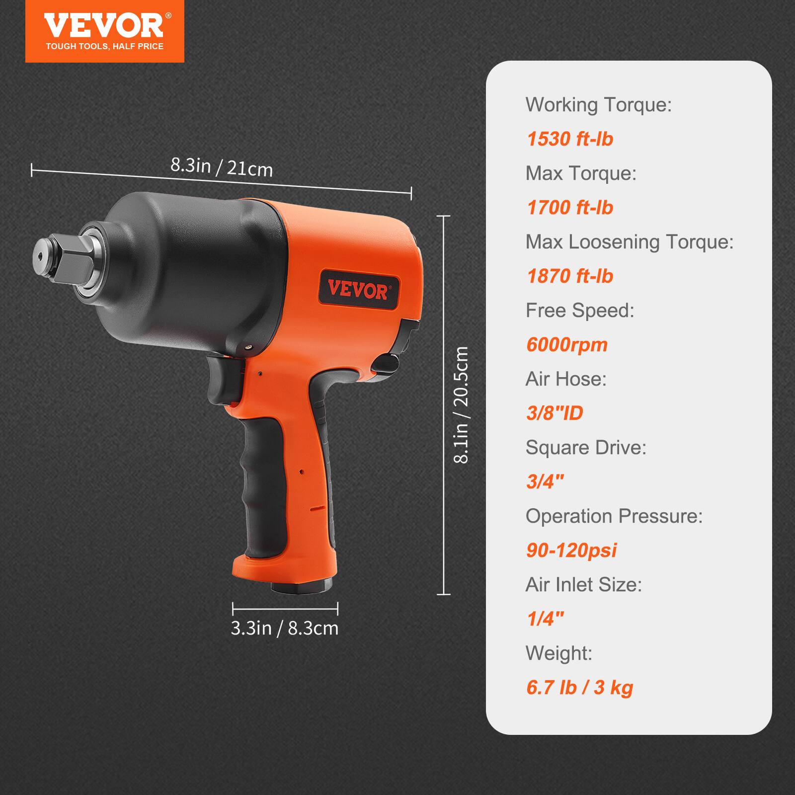 VEVOR TOUGH TOOLS. HALF PRICE

8.3in / 21cm

Working Torque: 1530 ft-lb  
Max Torque: 1700 ft-lb  
Max Loosening Torque: 1870 ft-lb  
Free Speed: 6000rpm  
Air Hose: 3/8"ID  
Square Drive: 3/4"  
Operation Pressure: 90-120psi  
Air Inlet Size: 1/4"  
Weight: 6.7 lb / 3 kg  

8.1in / 20.5cm  
3.3in / 8.3cm