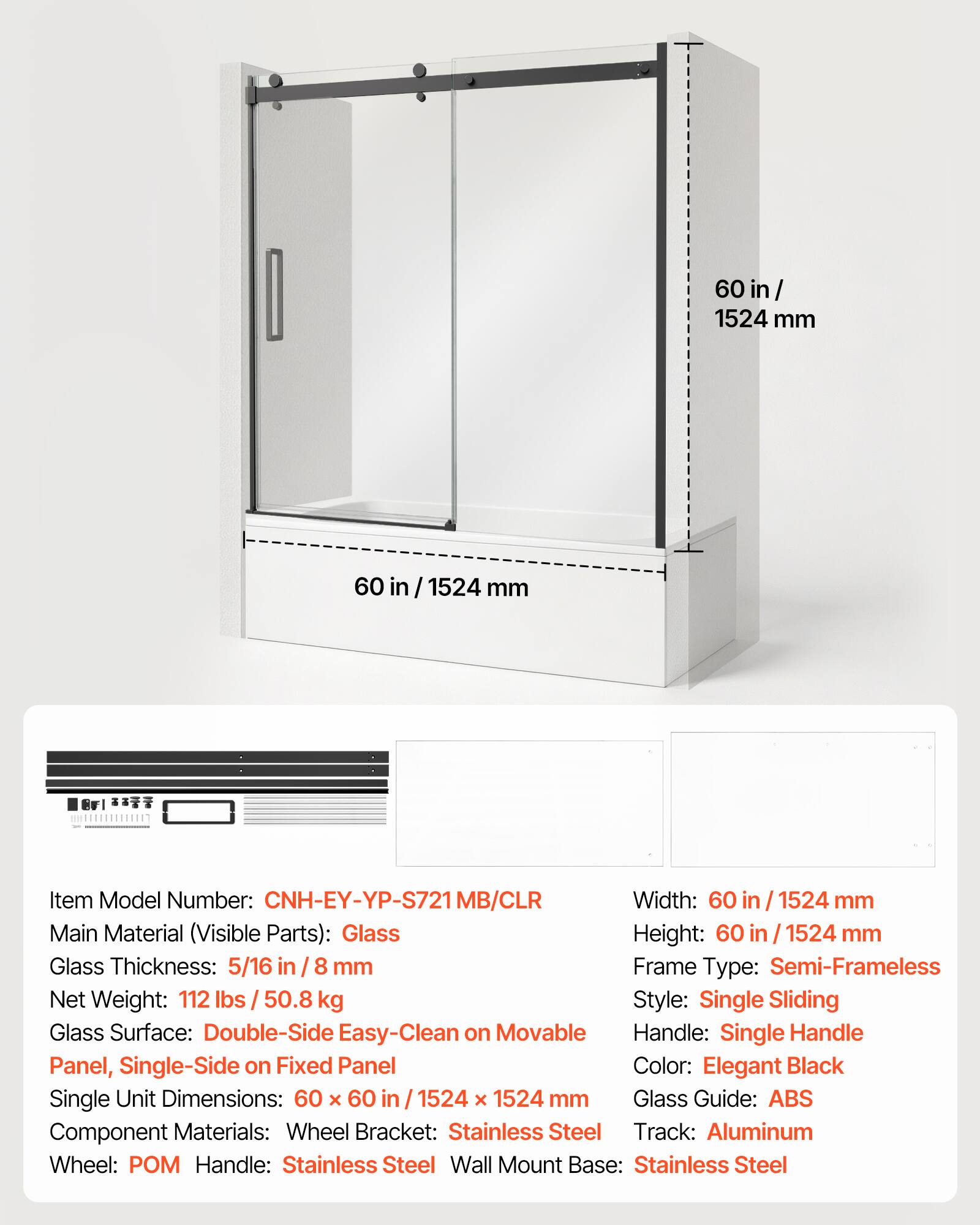 60 in / 1524 mm

Item Model Number: CNH-EY-YP-S721MB/CLR

Width: 60 in / 1524 mm

Main Material (Visible Parts): Glass

Height: 60 in / 1524 mm

Glass Thickness: 5/16 in / 8 mm

Frame Type: Semi-Frameless

Net Weight: 112 lbs / 50.8 kg

Style: Single Sliding

Glass Surface: Double-Side Easy-Clean on Movable Panel, Single-Side on Fixed Panel

Single Unit Dimensions: 60 x 60 in / 1524 x 1524 mm

Component Materials: Wheel Bracket: Stainless Steel, Track: Aluminum, Wheel: POM, Handle: Stainless Steel, Wall Mount Base: Stainless Steel

Color: Elegant Black