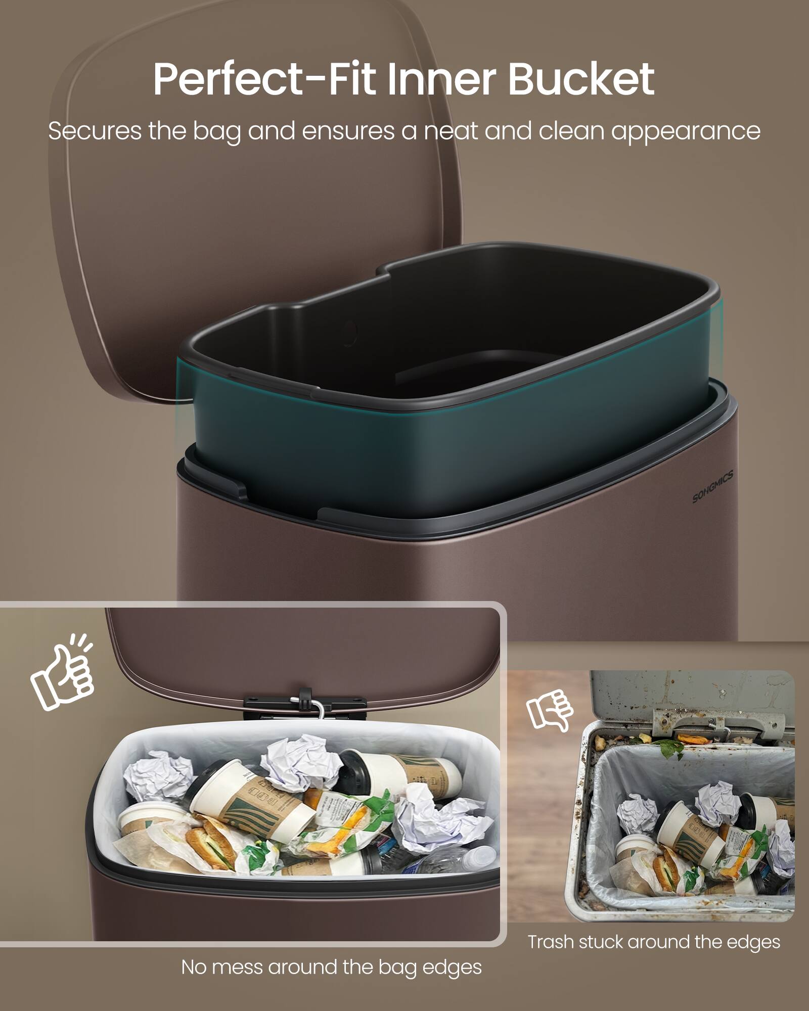 Perfect-Fit Inner Bucket  
Secures the bag and ensures a neat and clean appearance  

No mess around the bag edges  

Trash stuck around the edges