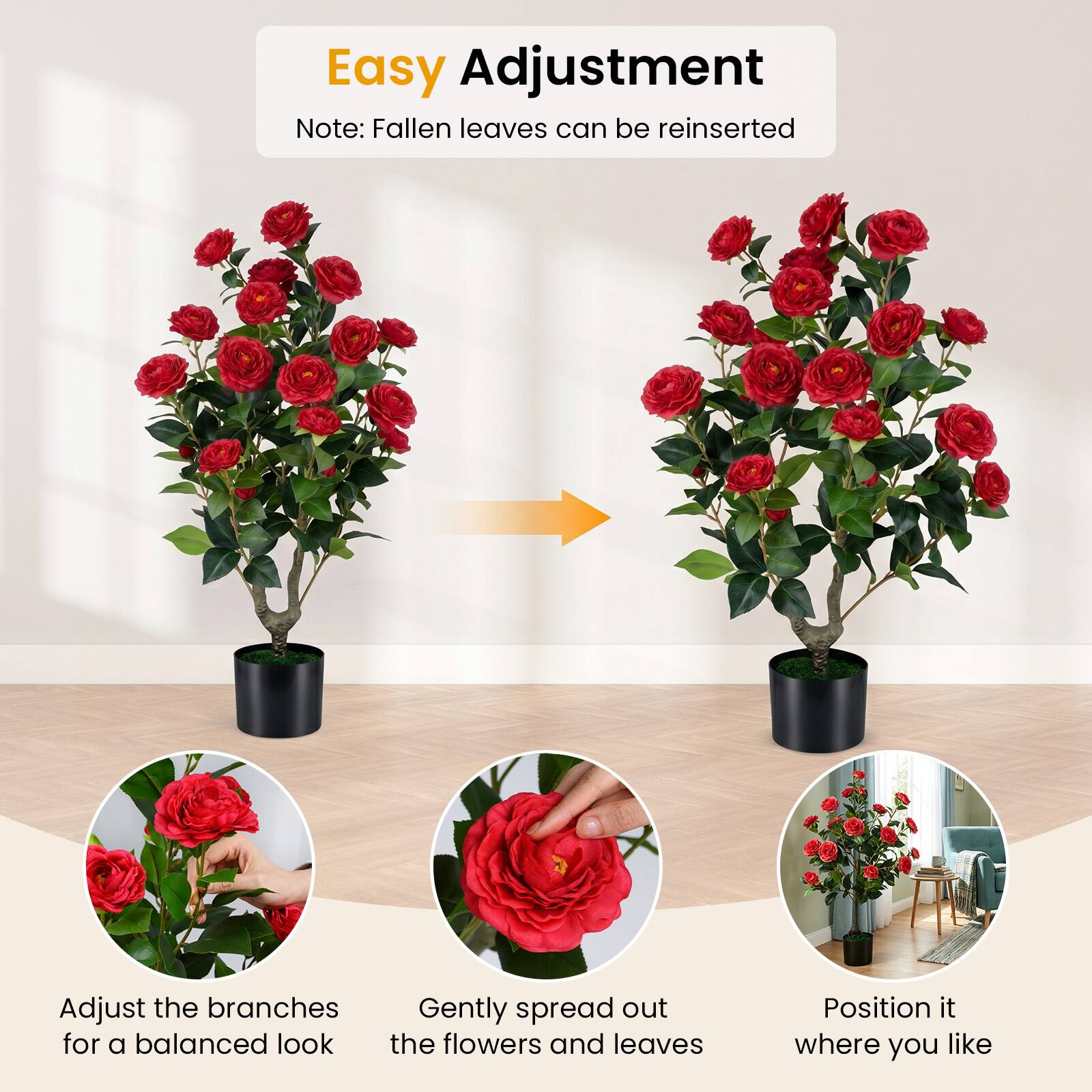 Easy Adjustment  
Note: Fallen leaves can be reinserted  

Adjust the branches for a balanced look  
Gently spread out the flowers and leaves  
Position it where you like