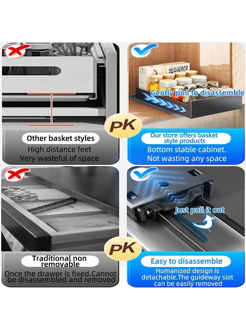 - **PK**  
  Gently pull to disassemble  
  Our store offers basket style products  
  Bottom stable cabinet. Not wasting any space  

- **PK**  
  Other basket styles  
  High distance feet  
  Very wasteful of space  

- **PK**  
  Traditional non removable  
  Once the drawer is fixed. Cannot be disassembled and removed  

- **PK**  
  Easy to disassemble  
  Humanized design is detachable. The guideway slot can be easily removed  

- Just pull it out