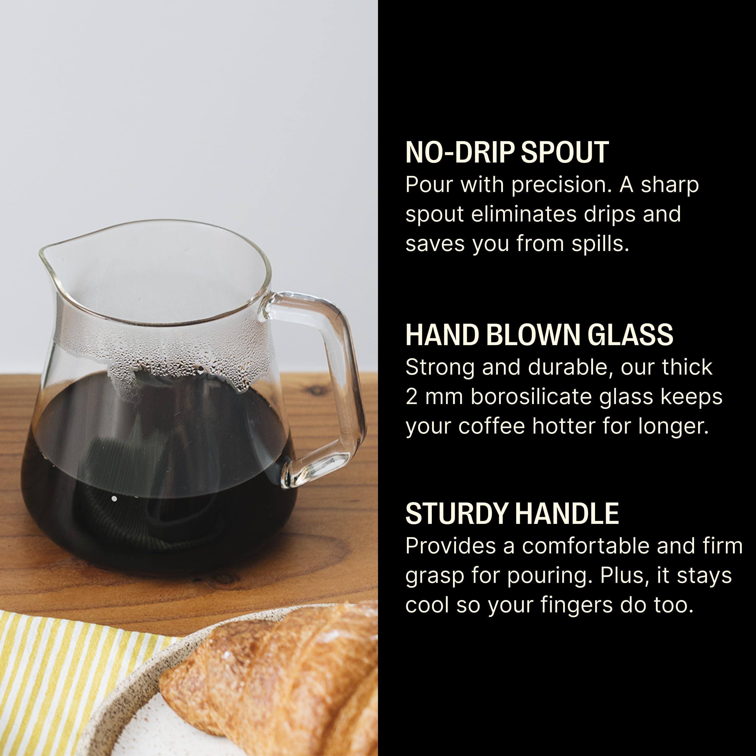NO-DRIP SPOUT  
Pour with precision. A sharp spout eliminates drips and saves you from spills.

HAND BLOWN GLASS  
Strong and durable, our thick 2 mm borosilicate glass keeps your coffee hotter for longer.

STURDY HANDLE  
Provides a comfortable and firm grasp for pouring. Plus, it stays cool so your fingers do too.