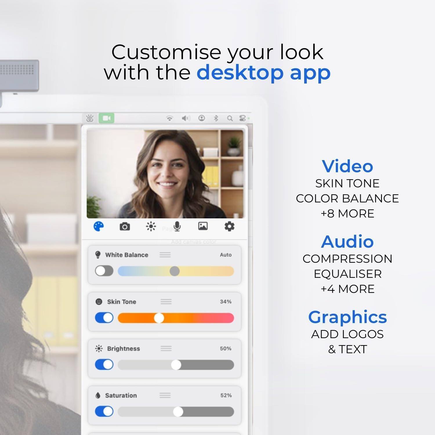Customise your look with the desktop app

Video
- SKIN TONE
- COLOR BALANCE
- +8 MORE
  - White Balance
  - Skin Tone
  - Brightness
  - Saturation

Audio
- COMPRESSION
- EQUALISER
- +4 MORE

Graphics
- ADD LOGOS & TEXT