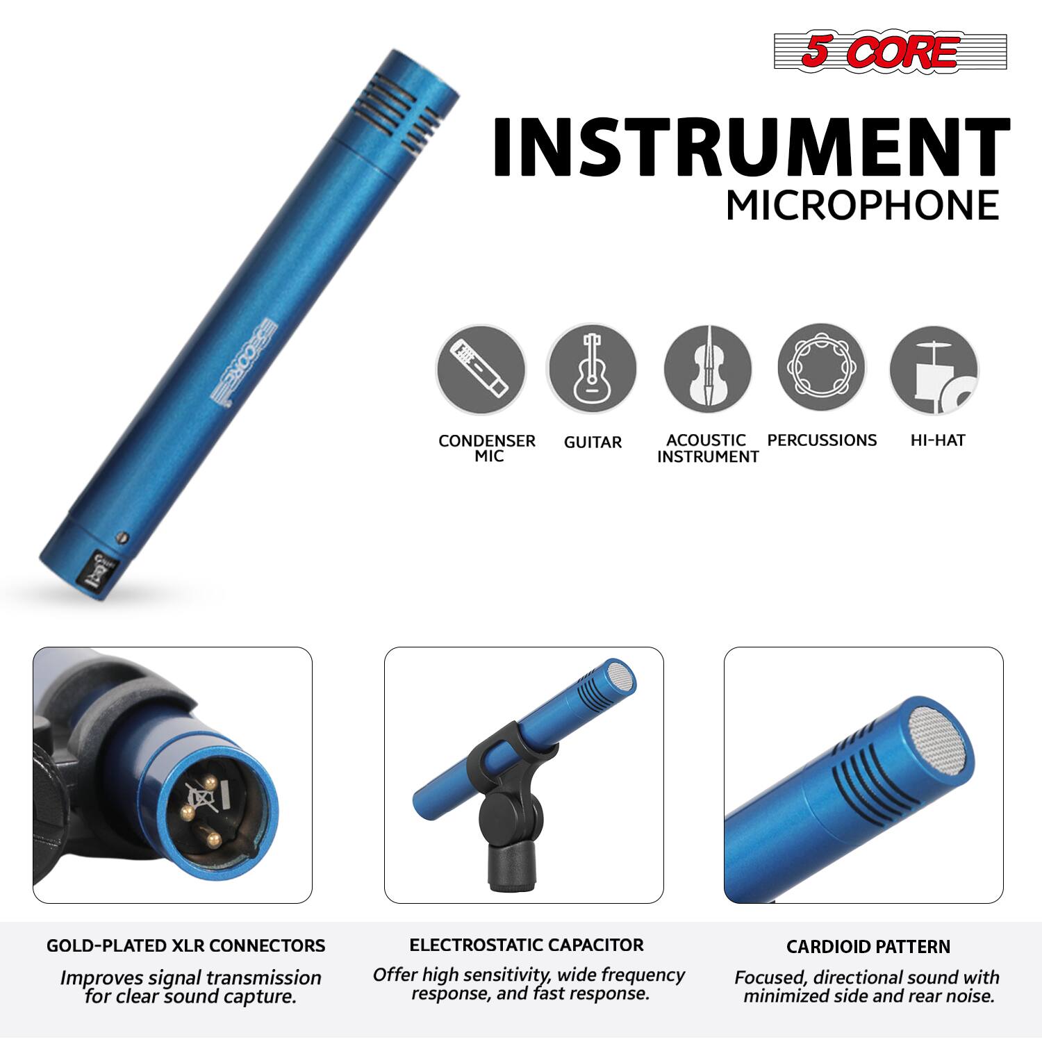 5 CORE INSTRUMENT MICROPHONE

- CONDENSER MIC
- GUITAR
- ACOUSTIC INSTRUMENT
- PERCUSSIONS
- HI-HAT

GOLD-PLATED XLR CONNECTORS
Improves signal transmission for clear sound capture.

ELECTROSTATIC CAPACITOR
Offers high sensitivity, wide frequency response, and fast response.

CARDIOID PATTERN
Focused, directional sound with minimized side and rear noise.