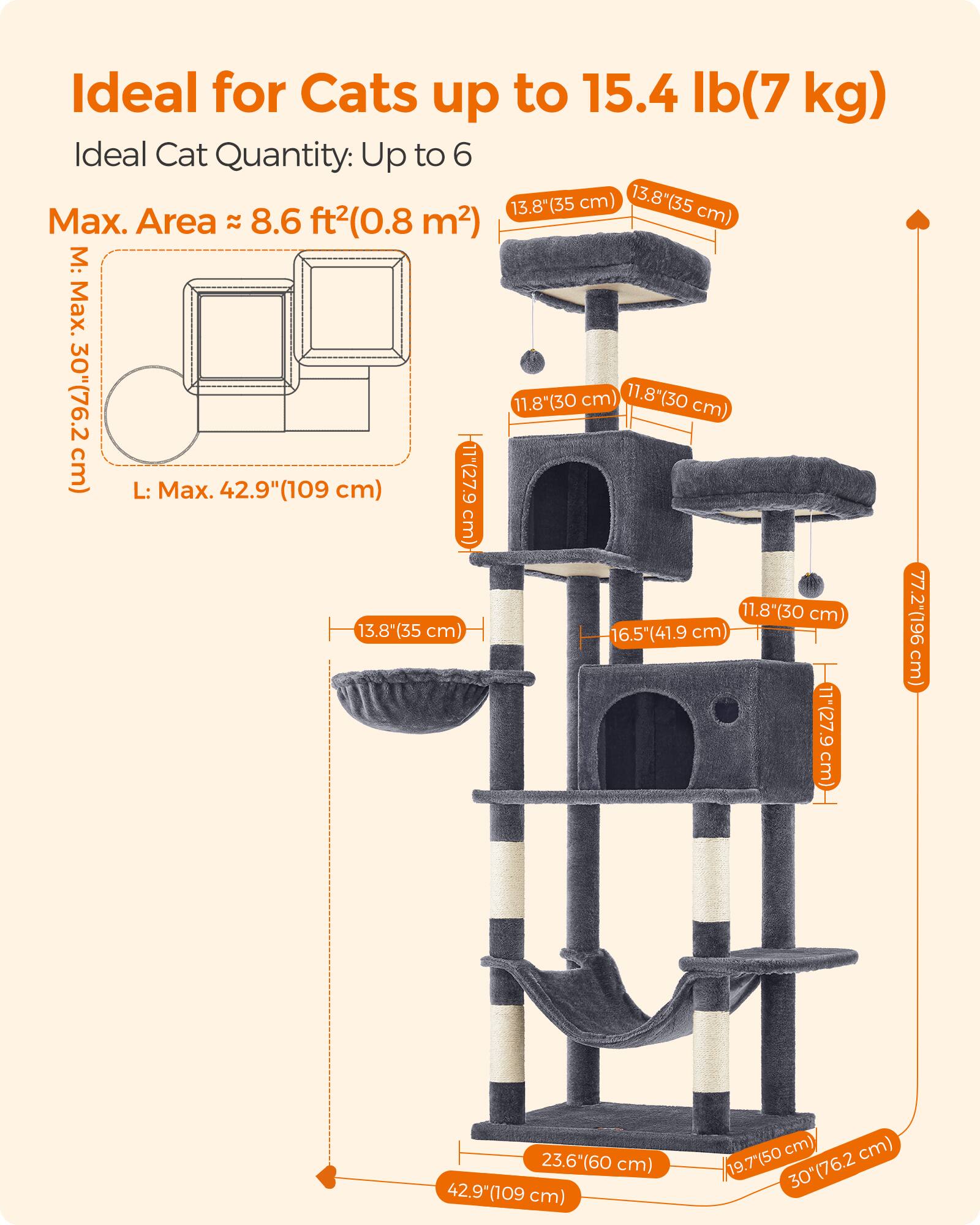 Ideal for Cats up to 15.4 lb (7 kg)  
Ideal Cat Quantity: Up to 6  
Max. Area ≈ 8.6 ft² (0.8 m²)  

M: Max. 30" (76.2 cm)  
L: Max. 42.9" (109 cm)  

13.8" (35 cm)  
11.8" (30 cm)  
16.5" (41.9 cm)  
11" (27.9 cm)  
77.2" (196 cm)  
23.6" (60 cm)  
19.7" (50 cm)  
30" (76.2 cm)