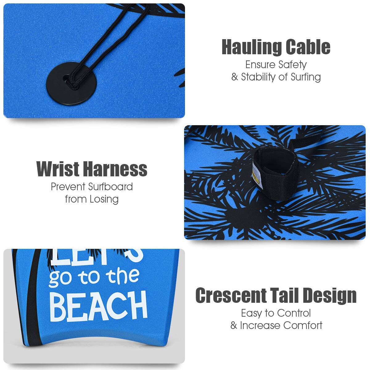 Hauling Cable  
Ensure Safety & Stability of Surfing  

Wrist Harness  
Prevent Surfboard from Losing  

Crescent Tail Design  
Easy to Control & Increase Comfort  

go to the BEACH