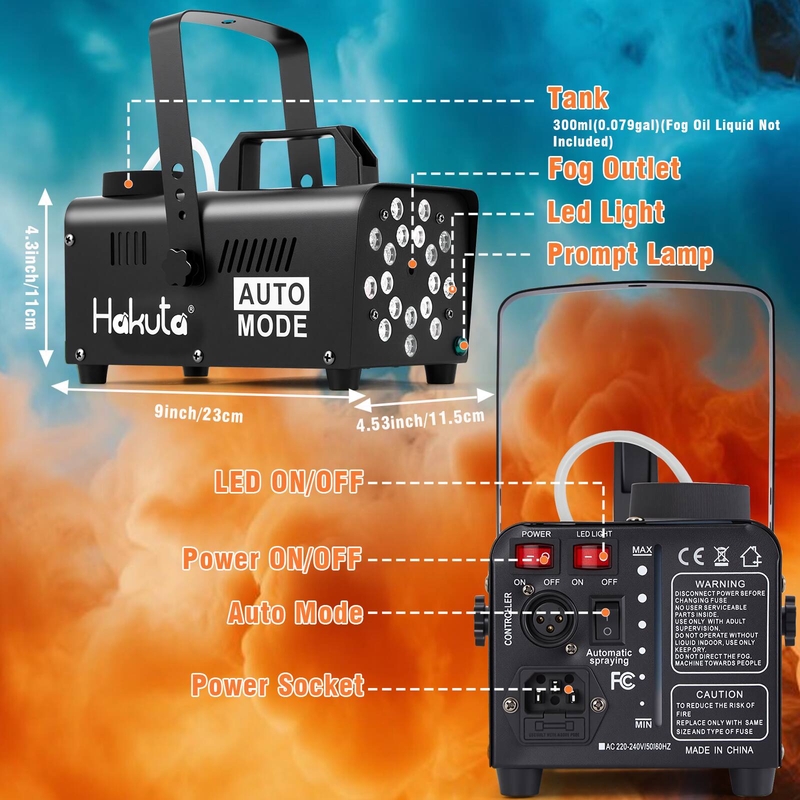 4.3 inch/11 cm AUTO Hakuta MODE C Tank 300ml (0.079 gal) (Fog 300ml (Fog Oil Liquid Not Included) Fog Outlet Led Light Prompt Lamp 9 inch/23 cm 4.53 inch/11.5 cm LED ON/OFF Power ON/OFF Auto Mode Power Socket POWER ON OFF CONTROLLER LED LIGHT MAX ON/OFF Automatic spraying FC MIN WARNING DISCONN POWER BEFORE CHANGING FUBE NO USER SERVICEABLE PARTS INSIDE USE ONLY WITH ADULT SUPERVISION DO NOT OPERATE WITHOUT LIQUID INDOOR USE ONLY KESPORT CONOT DIRECT THE FOG MACHINE TOWARDS PEOPLE E CAUTION TO REDUCE THE RISK OF FIRE REPLACE ONLY WITH SAME SIZE AND TYPE OF FUSE AC 220-240V 50/60HZ MADE IN CHINA