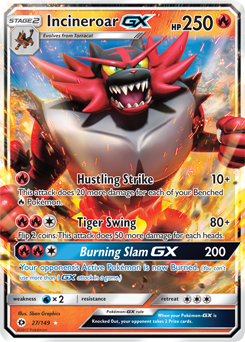 STAGE 2  
Incineroar GX  
Evolves from Togedairo  
250 HP  

Hustling Strike  
10+  
This attack does 20 more damage for each of your Benched Pokémon.  

Tiger Swing  
80+  
Flip 2 coins. This attack does 50 more damage for each heads.  

Burning Slam GX  
200  
Your opponent's Active Pokémon is now Burned. (You can't use more than 1 GX attack in a game.)  

Weakness: ×2  
Resistance:  

Illustrated by: Sean G.  
Shen Graphics  
22/149  
CEX