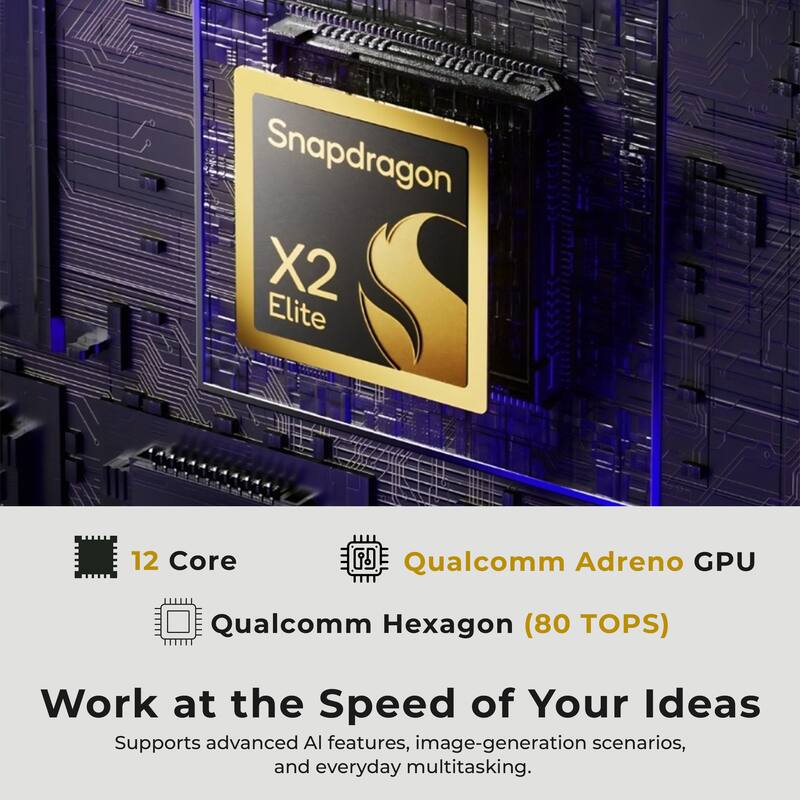 Snapdragon X2 Elite

12 Core

Qualcomm Adreno GPU

Qualcomm Hexagon (80 TOPS)

Work at the Speed of Your Ideas

Supports advanced AI features, image-generation scenarios, and everyday multitasking.