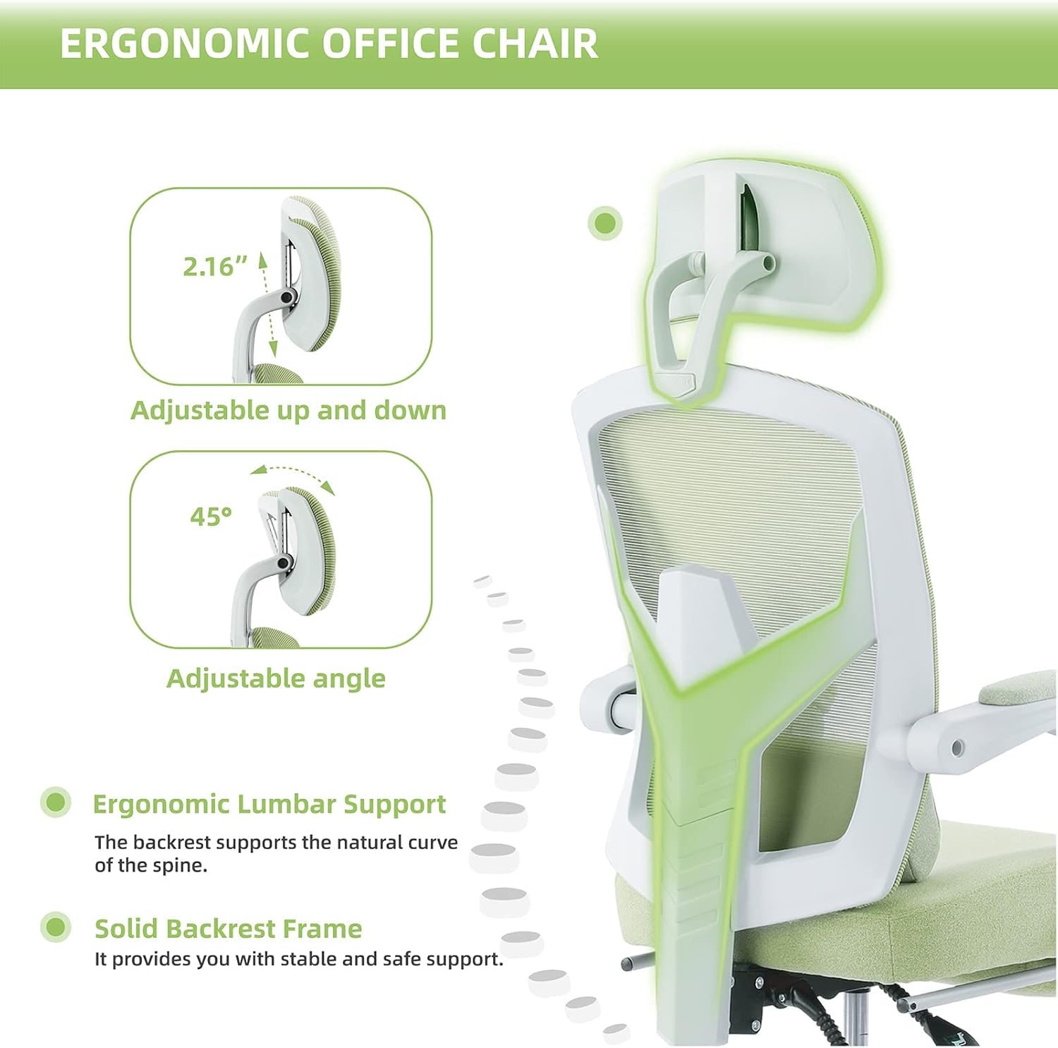 ERGONOMIC OFFICE CHAIR

- 2.16" Adjustable up and down
- 45° Adjustable angle
- Ergonomic Lumbar Support: The backrest supports the natural curve of the spine.
- Solid Backrest Frame: It provides you with stable and safe support.