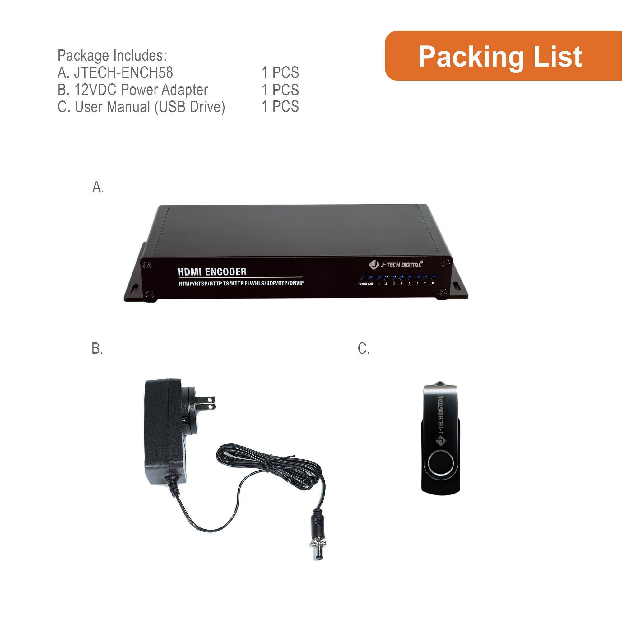 Package Includes:  
A. JTECH-ENCH58  
B. 12VDC Power Adapter  
C. User Manual (USB Drive)  

1 PCS  
1 PCS  
1 PCS  

Packing List  

A.  
B.  
C.  

HDMI ENCODER  
RTMP/RTSP/HTTP/HTTPS/FLV/RTMP/HTTP/FLV/RTSP/HTTP/FLV/RTSP/HTTP/FLV/RTSP/HTTP/FLV/RTSP/HTTP/FLV/RTSP/HTTP/FLV/RTSP/HTTP/FLV/RTSP/HTTP/FLV/RTSP/HTTP/FLV/RTSP/HTTP/FLV/RTSP/HTTP/FLV/RTSP/HTTP/FLV/RTSP/HTTP/FLV/RTSP/HTTP/FLV/RTSP/HTTP/FLV/RTSP/HTTP/FLV/RTSP/HTTP/FLV/RTSP/HTTP/FLV/RTSP/HTTP/FLV/RTSP/HTTP/FLV/RTSP/HTTP/FLV/RTSP/HTTP/FLV/RTSP/HTTP/FL