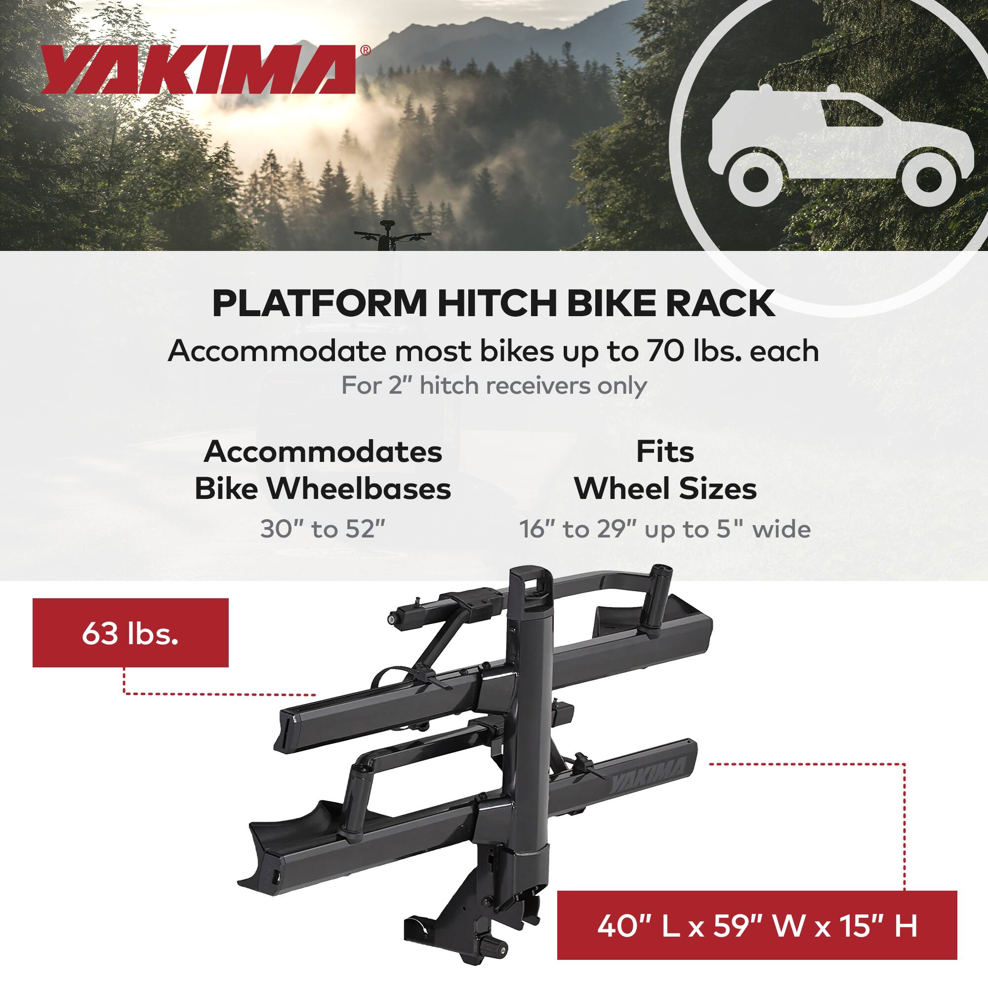YAKIMA PLATFORM HITCH BIKE RACK

Accommodate most bikes up to 70 lbs. each  
For 2" hitch receivers only

Accommodates  
Bike Wheelbases  
30" to 52"

Fits  
Wheel Sizes  
16" to 29" up to 5" wide

63 lbs.

40" L x 59" W x 15" H
