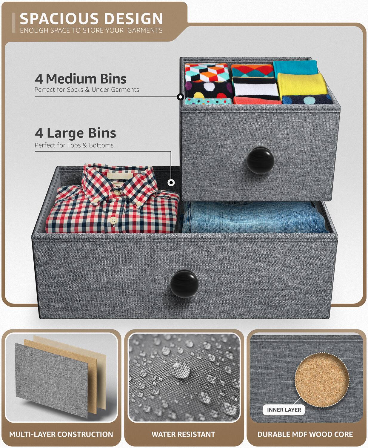 SPACIOUS DESIGN  
ENOUGH SPACE TO STORE YOUR GARMENTS  

4 Medium Bins  
Perfect for Socks & Under Garments  

4 Large Bins  
Perfect for Tops & Bottoms  

MULTI-LAYER CONSTRUCTION  

WATER RESISTANT  

DURABLE MDF WOOD CORE