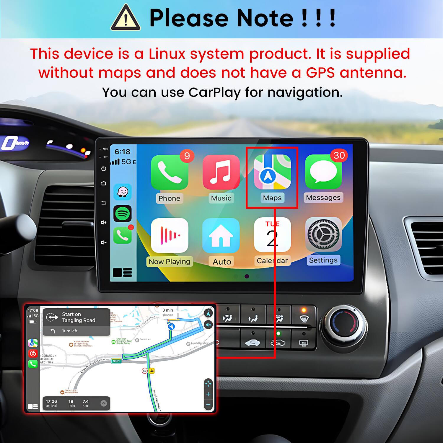 Please Note!!!

This device is a Linux system product. It is supplied without maps and does not have a GPS antenna. You can use CarPlay for navigation.

MC
6:18 5G E
9
30
Phone
Music
Maps
Messages
Now Playing
Auto
TUE 2 Calendar
Settings

Start on Tangling Road
Turn left
3 min slower
A 41
- . factosingy Wellow Compa
Sherview Universh Tract amail Sume
SATURAL
Langle Kommunt
GSHANCUN MEMORIAL ARCHWAY
S301 Thramen
W
gers/mached -
17:26 arrival
18 min
7.4 km