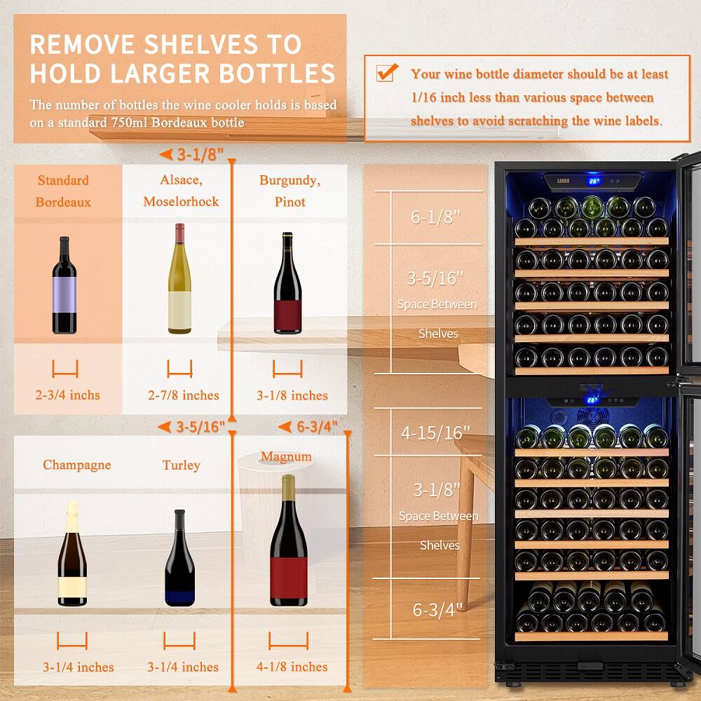 Remove shelves to hold larger bottles. The wine cooler's capacity is based on a standard 750ml Bordeaux bottle. Ensure that the wine bottle diameter is at least 1/16 inch less than the space between shelves to avoid scratching the wine labels.