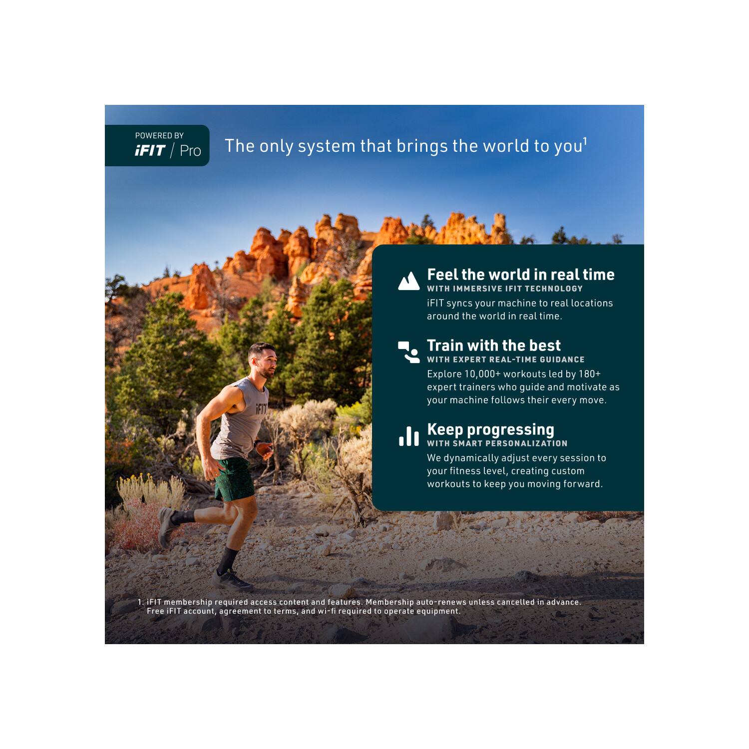 POWERED BY iFIT Pro

The only system that brings the world to you

Feel the world in real time WITH IMMERSIVE IFIT TECHNOLOGY
iFIT syncs your machine to real locations around the world in real time.

Train with the best WITH EXPERT REAL-TIME GUIDANCE
Explore 10,000+ workouts led by 180+ expert trainers who guide and motivate as your machine follows their every move.

Keep progressing WITH SMART PERSONALIZATION
We dynamically adjust every session to your fitness level, creating custom workouts to keep you moving forward.

1. iFIT membership required access content and features. Membership auto-renews unless cancelled in advance. Free iFIT account, agreement to terms, and wi-fi required to operate equipment.
