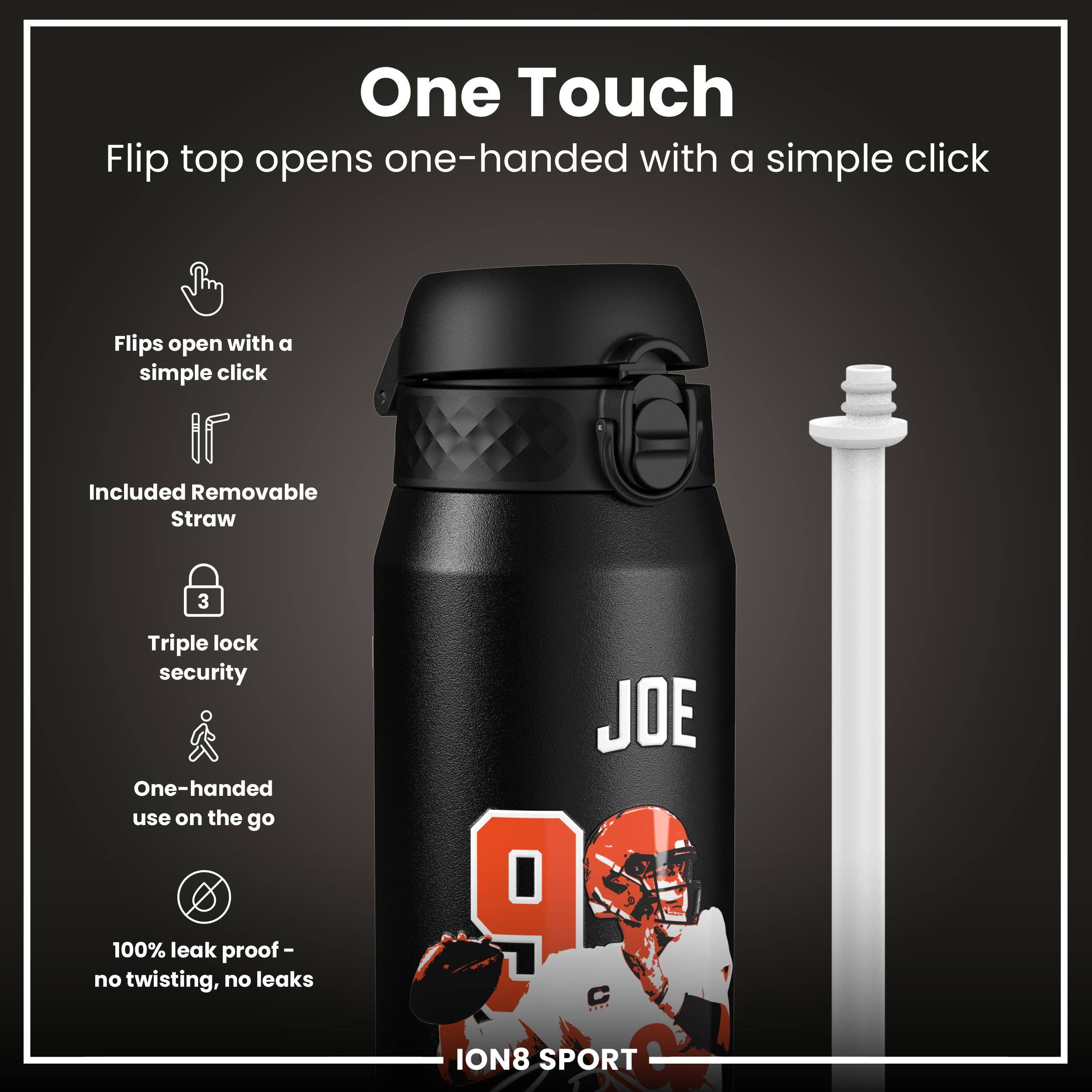 One Touch  
Flip top opens one-handed with a simple click  

- Flips open with a simple click  
- Included Removable Straw  
- Triple lock security  
- One-handed use on the go  
- 100% leak proof - no twisting, no leaks  

JOE 9  
ION8 SPORT