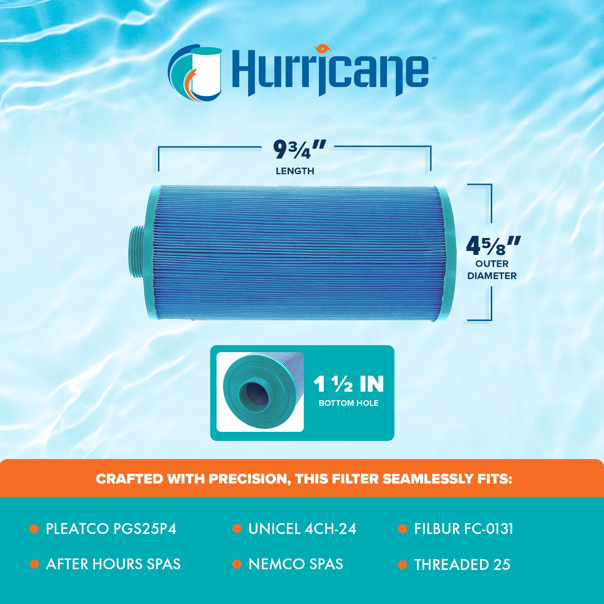 Hurricane

9 3/4" LENGTH  
4 5/8" OUTER DIAMETER  
1 1/2 IN BOTTOM HOLE

CRAFTED WITH PRECISION, THIS FILTER SEAMLESSLY FITS:

- PLEATCO PGS25P4
- AFTER HOURS SPAS
- UNICEL 4CH-24
- NEMCO SPAS
- FILBUR FC-0131
- THREADED 25