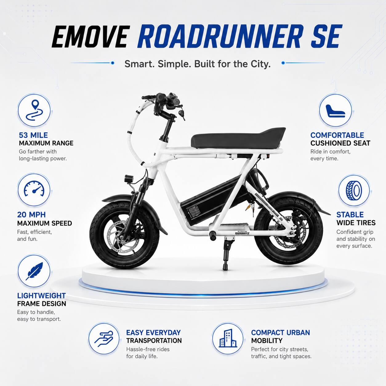 EMOVE ROADRUNNER SE  
Smart. Simple. Built for the City.  

53 MILE MAXIMUM RANGE  
Go farther with long-lasting power.  

20 MPH MAXIMUM SPEED  
Fast, efficient, and fun.  

COMFORTABLE CUSHIONED SEAT  
Ride in comfort, every time.  

STABLE WIDE TIRES  
Confident grip and stability on every surface.  

LIGHTWEIGHT FRAME DESIGN  
Easy to handle, easy to transport.  

EASY EVERYDAY TRANSPORTATION  
Hassle-free rides for daily life.  

COMPACT URBAN MOBILITY  
Perfect for city streets, traffic, and tight spaces.