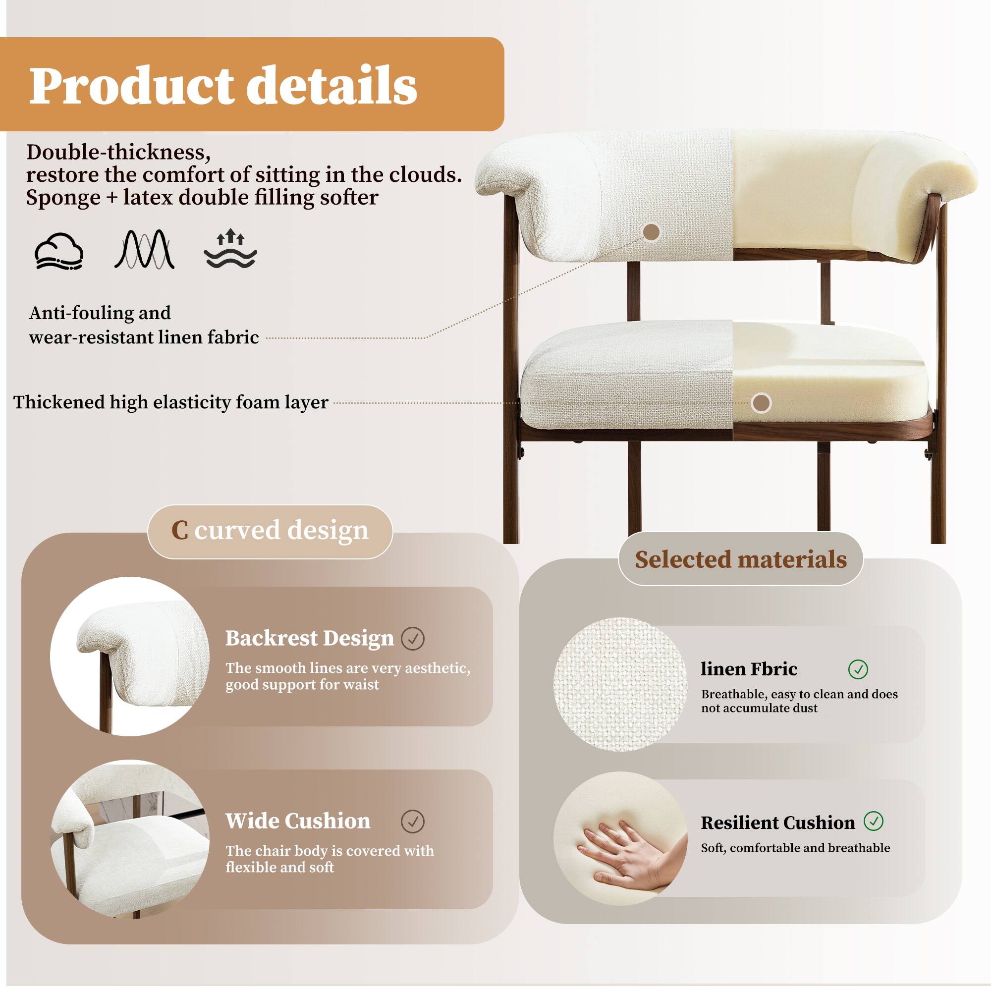 Product details

Double-thickness, restore the comfort of sitting in the clouds. Sponge + latex double filling softer

Anti-fouling and wear-resistant linen fabric

Thickened high elasticity foam layer

C curved design

Backrest Design
The smooth lines are very aesthetic, good support for waist

Wide Cushion
The chair body is covered with flexible and soft

Selected materials

linen Fabric
Breathable, easy to clean and does not accumulate dust

Resilient Cushion
Soft, comfortable and breathable