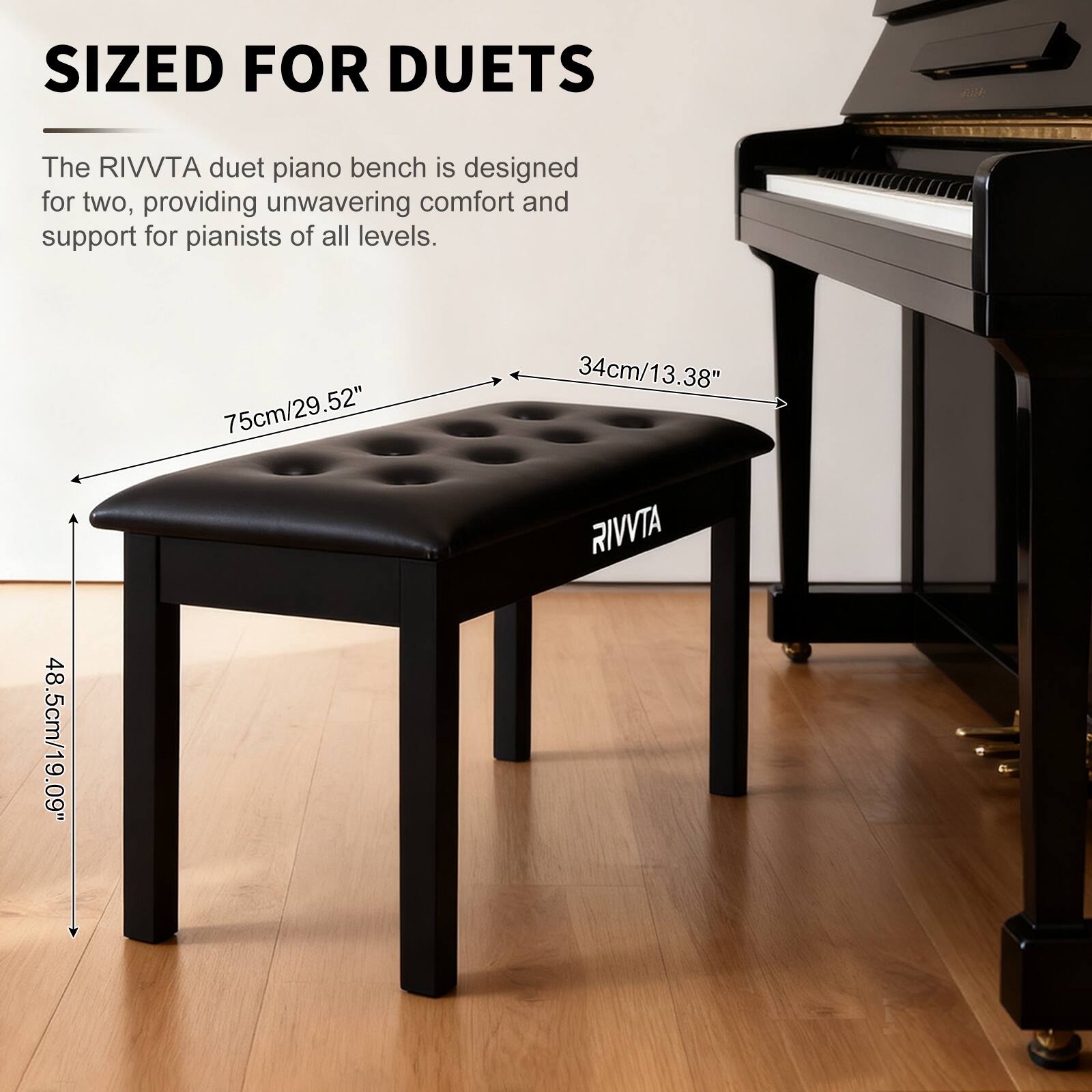 SIZED FOR DUETS

The RIVVTA duet piano bench is designed for two, providing unwavering comfort and support for pianists of all levels.

75cm/29.52"  
34cm/13.38"  
48.5cm/19.09"  

RIVVTA
