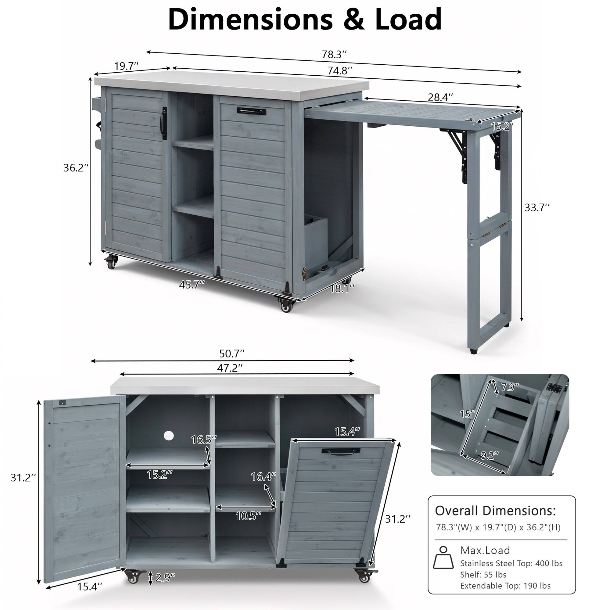 Dimensions & Load

Overall Dimensions: 78.3"(W) x 19.7"(D) x 36.2"(H)

Max. Load:
- Stainless Steel Top: 400 lbs
- Shelf: 55 lbs
- Extendable Top: 190 lbs

Dimensions:
- Width: 78.3"
- Depth: 19.7"
- Height: 36.2"
- Cabinet Height: 33.7"
- Cabinet Width: 74.8"
- Cabinet Depth: 28.4"
- Cabinet Shelf Height: 18.1"
- Cabinet Shelf Width: 50.7"
- Cabinet Shelf Depth: 47.2"
- Cabinet Shelf Spacing: 16.5"
- Cabinet Shelf Width: 15.2"
- Cabinet Shelf Depth: 16.4"
- Cabinet Shelf Spacing: 10.5"
- Cabinet Shelf Width: 15.4"
- Cabinet Shelf Depth: 15.4"
- Cabinet Shelf Spacing: 2.9"
- Cabinet Shelf Width: 15.4"
- Cabinet Shelf Depth: 1