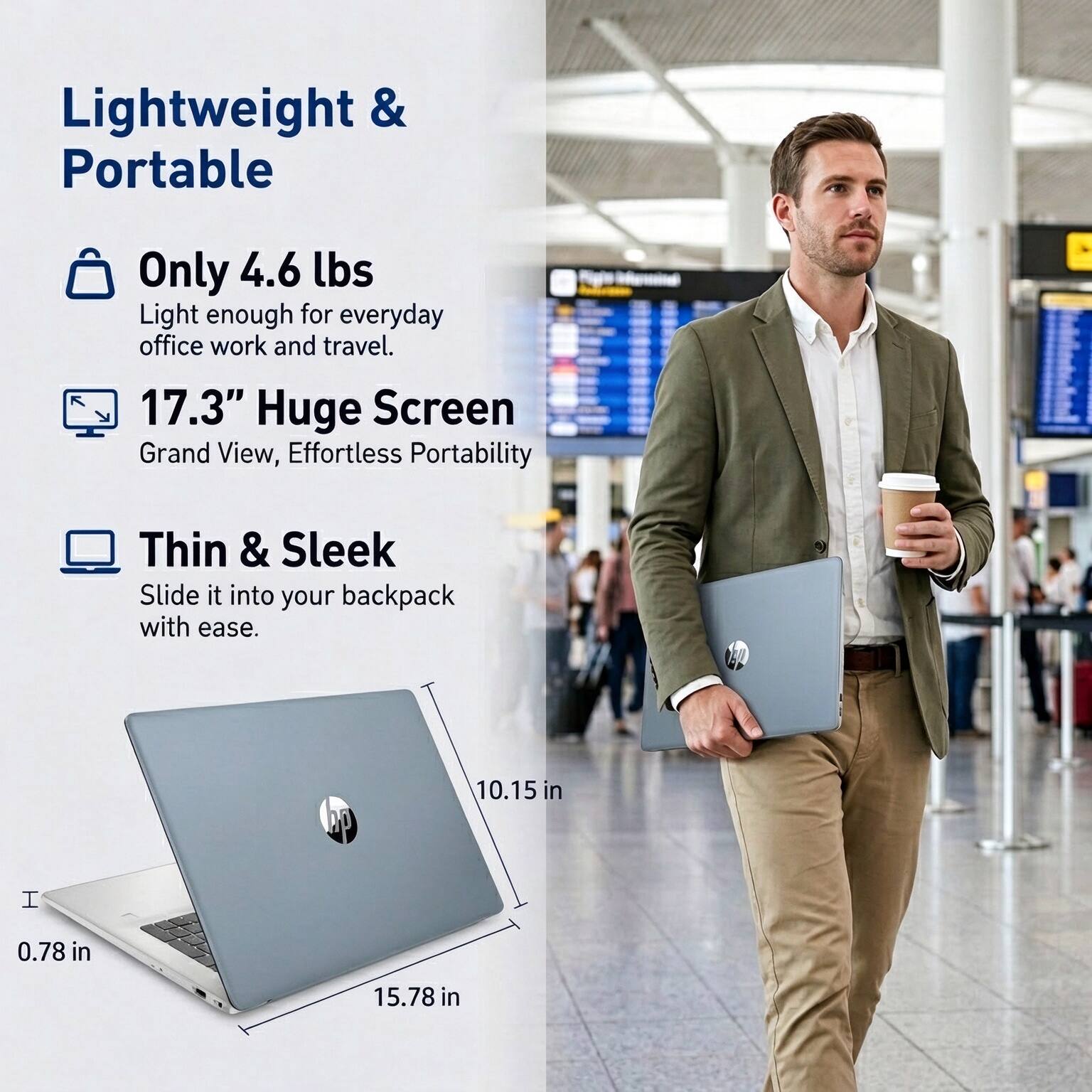 Lightweight & Portable

Only 4.6 lbs
Light enough for everyday office work and travel.

17.3" Huge Screen
Grand View, Effortless Portability

Thin & Sleek
Slide it into your backpack with ease.

10.15 in
0.78 in
15.78 in