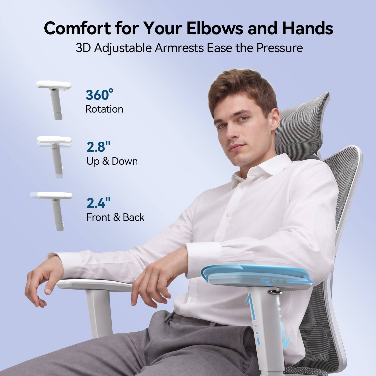 Comfort for Your Elbows and Hands  
3D Adjustable Armrests Ease the Pressure  
360° Rotation  
2.8" Up & Down  
2.4" Front & Back