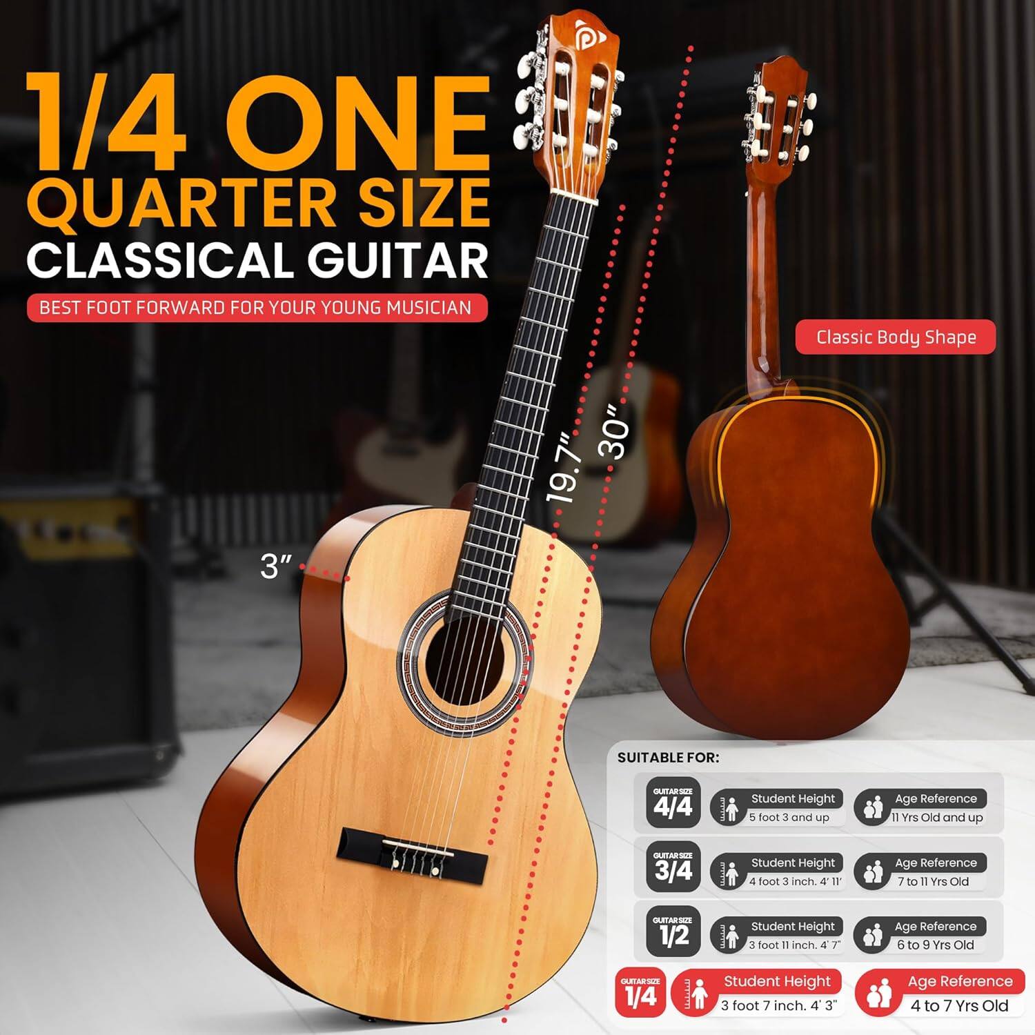 1/4 ONE QUARTER SIZE CLASSICAL GUITAR  
BEST FOOT FORWARD FOR YOUR YOUNG MUSICIAN  

Classic Body Shape  
3" 30" 19.7"  

SUITABLE FOR:  

- 4/4  
  Student Height: 5 foot 3 and up  
  Age Reference: 11 Yrs Old and up  

- 3/4  
  Student Height: 4 foot 3 inch  
  Age Reference: 7 to 11 Yrs Old  

- 1/2  
  Student Height: 3 foot 11 inch  
  Age Reference: 6 to 9 Yrs Old  

- 1/4  
  Student Height: 3 foot 7 inch  
  Age Reference: 4 to 7 Yrs Old