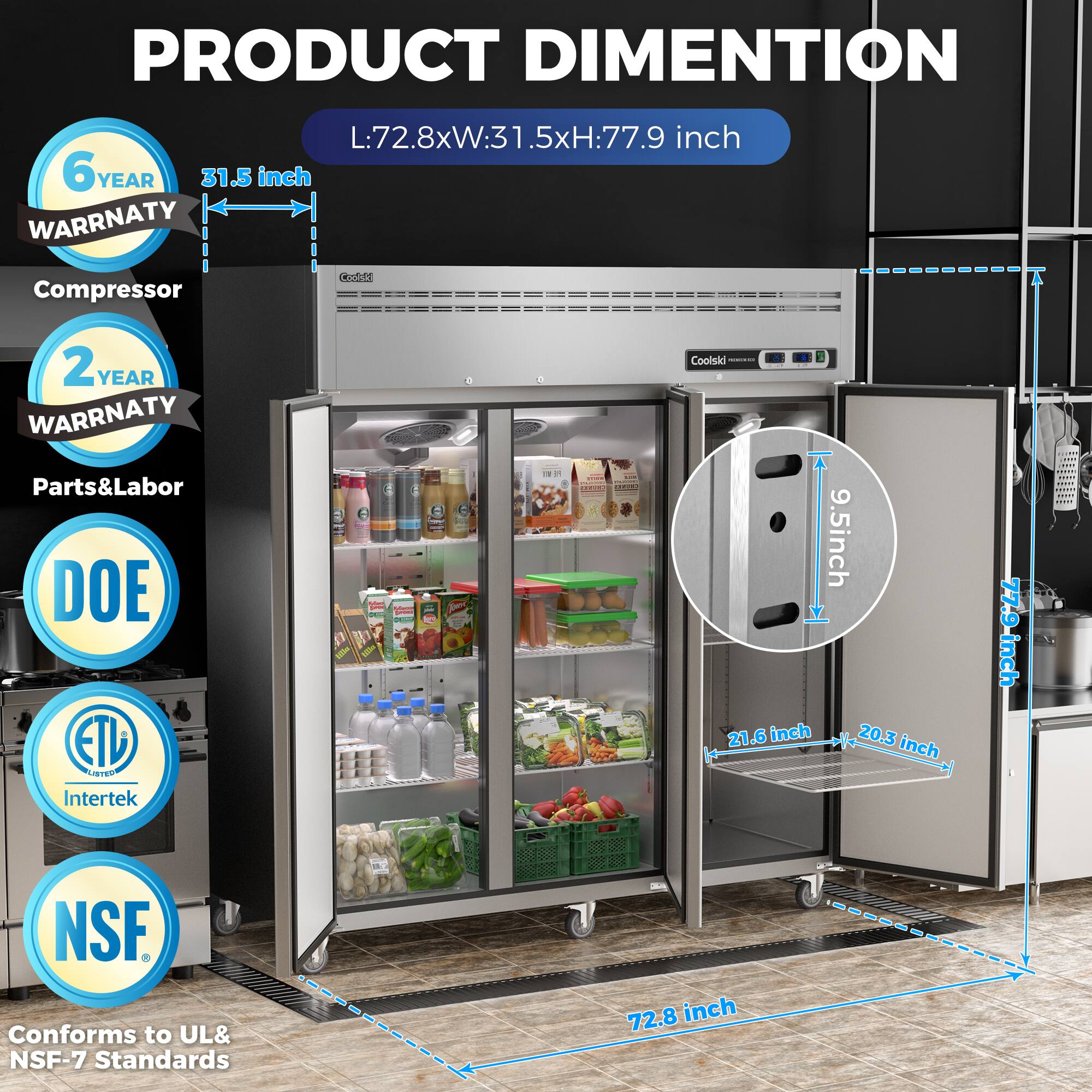 **PRODUCT DIMENSION**  
L:72.8xW:31.5xH:77.9 inch

- **6 YEAR WARRANTY**  
  Compressor

- **2 YEAR WARRANTY**  
  Parts & Labor

- **DOE**  
  ETL LISTED  
  Intertek

- **NSF**  
  Conforms to UL & NSF-7 Standards

- **Dimensions**  
  - 72.8 inch (length)  
  - 31.5 inch (width)  
  - 77.9 inch (height)  
  - 9.5 inch (depth)  
  - 21.6 inch (interior width)  
  - 20.3 inch (interior height)