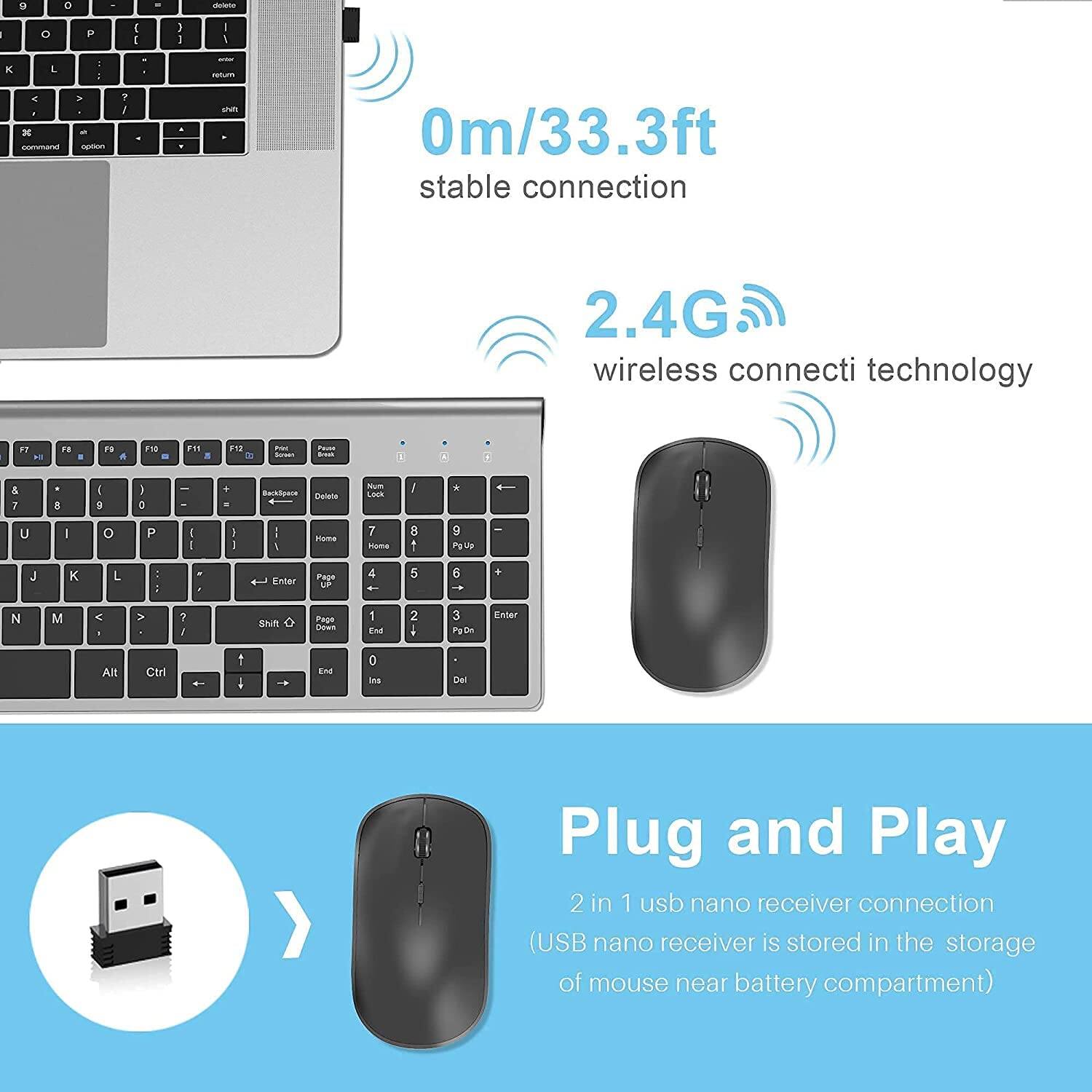 0m/33.3ft stable connection  
2.4G wireless connection technology  

Plug and Play  
2 in 1 usb nano receiver connection  
(USB nano receiver is stored in the storage of mouse near battery compartment)