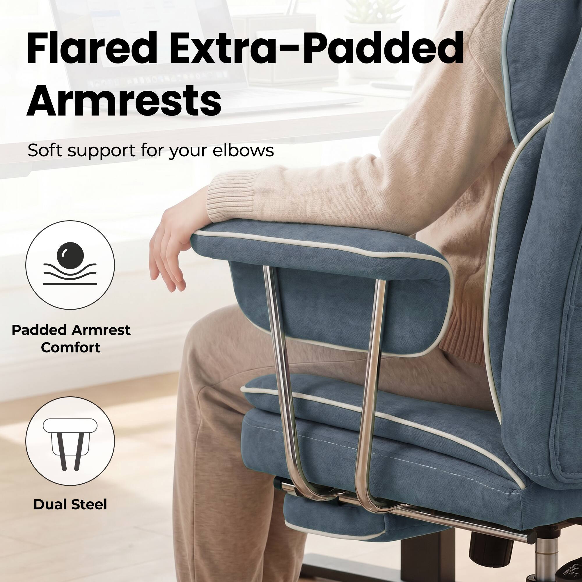 Flared Extra-Padded Armrests  
Soft support for your elbows  
Padded Armrest Comfort  
Dual Steel